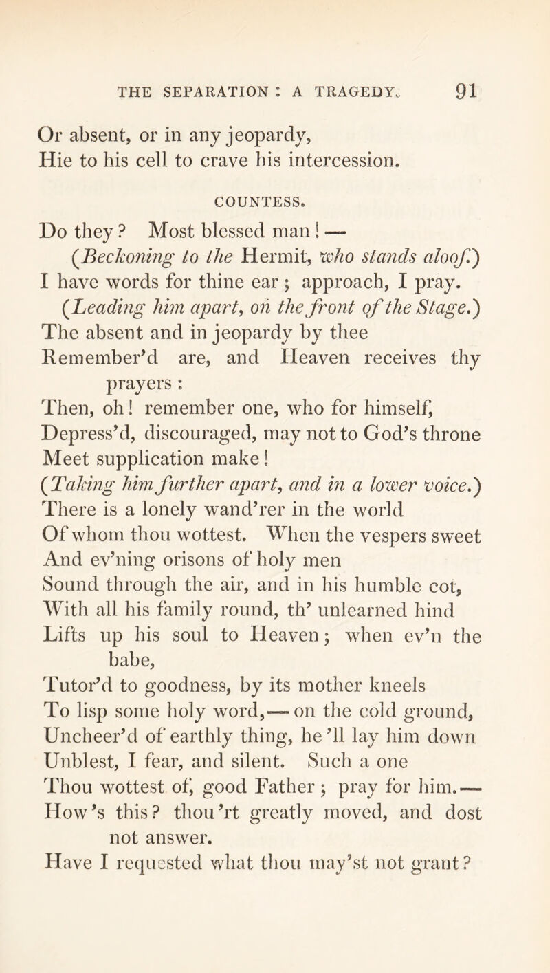 Or absent, or in any jeopardy, Hie to his cell to crave his intercession. COUNTESS. Do they ? Most blessed man! — (^Beckoning to the Hermit, xvho stands aloof,') I have words for thine ear ; approach, I pray. {Beading him apart ^ oh the front of the Stage,) The absent and in jeopardy by thee Remember’d are, and Heaven receives thy prayers : Then, oh! remember one, who for himself. Depress’d, discouraged, may not to God’s throne Meet supplication make! (^Taking him further apart, and in a lower voice,) There is a lonely wand’rer in the world Of whom thou wottest. When the vespers sweet And ev’ning orisons of holy men Sound through the air, and in his humble cot, With all his family round, th’ unlearned hind Lifts up his soul to Heaven^ when ev’n the babe, Tutor’d to goodness, by its mother kneels To lisp some holy word,— on the cold ground. Uncheer’d of earthly thing, he’ll lay him down Unblest, I fear, and silent. Such a one Thou wottest ob good Father ; pray for him.— How’s this? thou’rt greatly moved, and dost not answer. Have I requested what thou may’st not grant ?