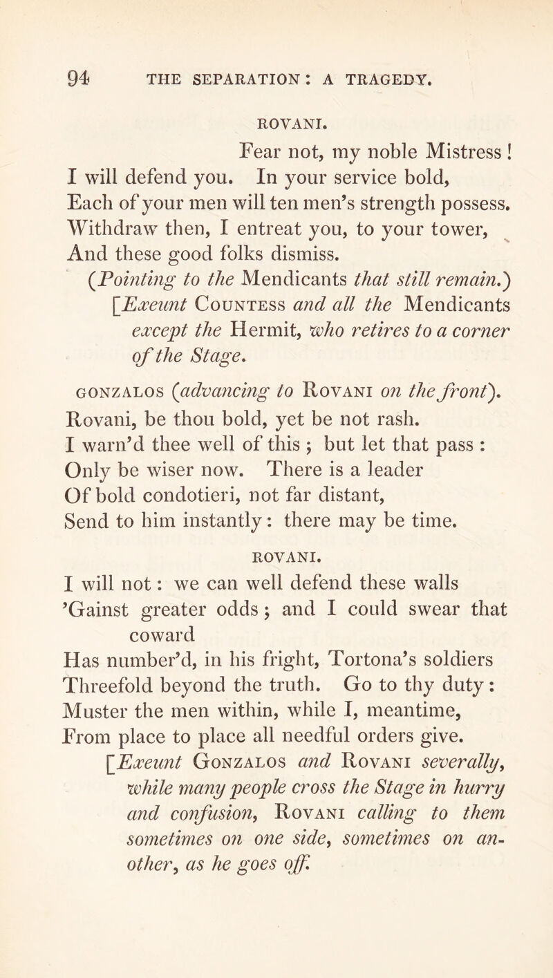ROVANI. Fear not, my noble Mistress ! I will defend you. In your service bold, Each of your men will ten men’s strength possess. Withdraw then, I entreat you, to your tower. And these good folks dismiss. (^Pointing to the Mendicants that still remain,') {Pxeunt Countess and all the Mendicants except the Hermit, ^ho retires to a corner of the Stage, GONZALos (^advancing to Rovani on the front), Rovani, be thou bold, yet be not rash. I warn’d thee well of this ; but let that pass : Only be wiser now. There is a leader Of bold condotieri, not far distant. Send to him instantly: there may be time. ROVANI. I will not: we can well defend these walls ’Gainst greater odds; and I could swear that coward Has number’d, in his fright, Tortona’s soldiers Threefold beyond the truth. Go to thy duty: Muster the men within, while I, meantime, From place to place all needful orders give. \Pxeunt Gonzalos and Rovani severally, while many people cross the Stage in hurry and confusion^ Rovani calling to them sometimes on one side, sometimes on an- other, as he goes off.