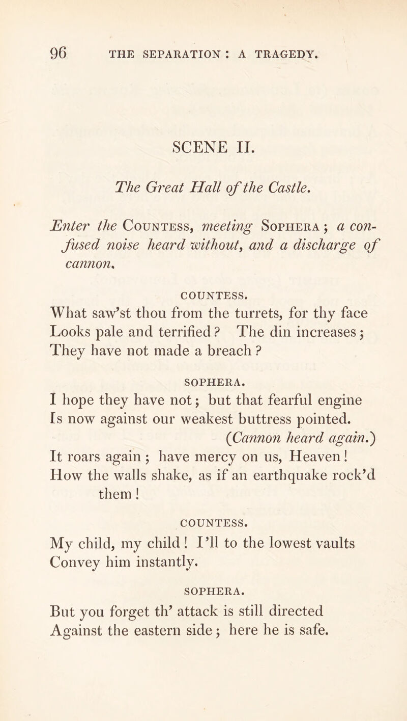 SCENE IT. The Great Hall of the Castle, Enter the Countess, meeting Sophera \ a con- fused noise heard without, and a discharge of cannon. countess. What saw’st thou from the turrets, for thy face Looks pale and terrified ? The din increases 5 They have not made a breach ? SOPHERA. I hope they have not; but that fearful engine Is now against our weakest buttress pointed. {Cannon heard again,') It roars again ; have mercy on us. Heaven! How the walls shake, as if an earthquake rock’d them! COUNTESS. My child, my child ! I’ll to the lowest vaults Convey him instantly. SOPHERA. But you forget th’ attack is still directed Against the eastern side; here he is safe.