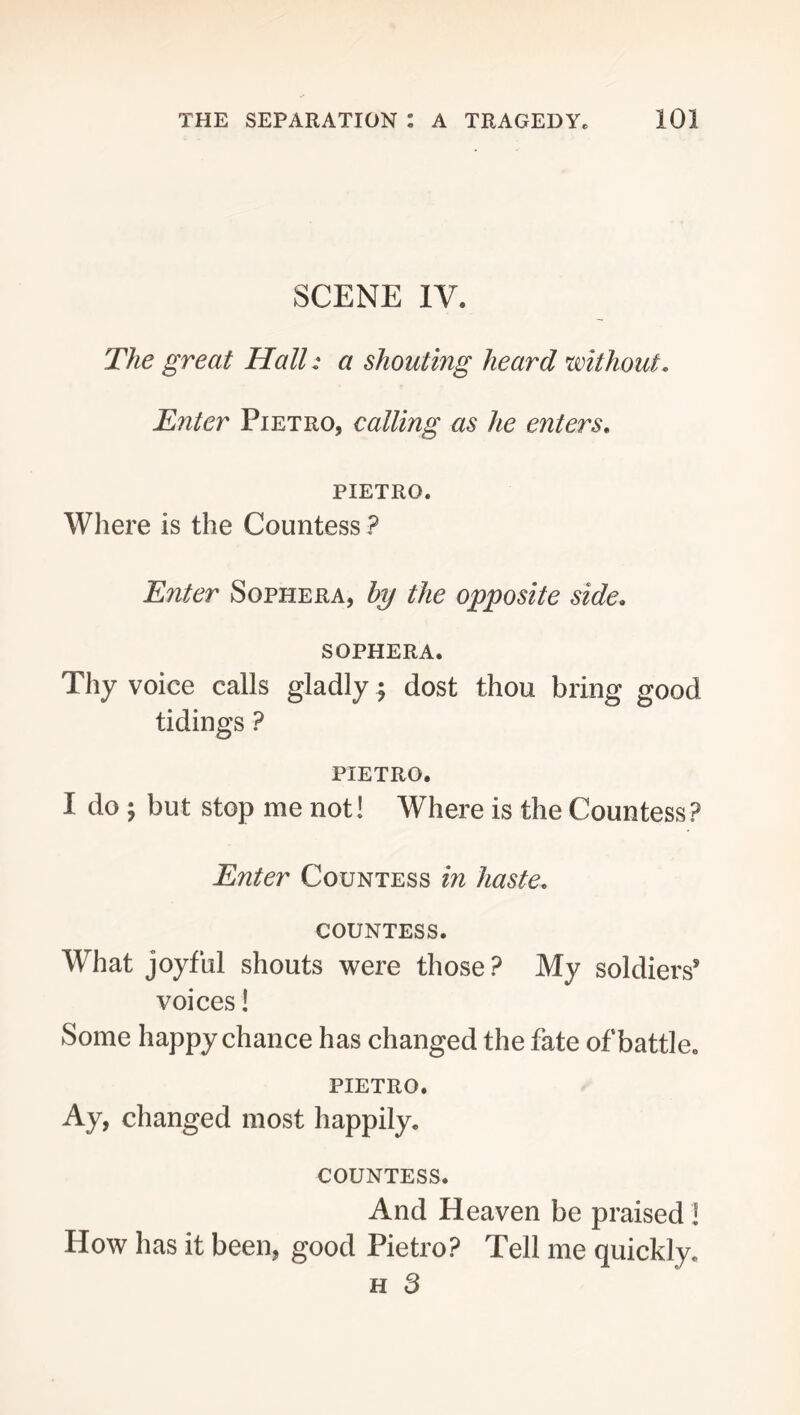 SCENE IV. The great Hall: a shouting heard without. Enter Pietro, calling as he enters, PIETRO. Where is the Countess ? Enter Sophera, hy the opposite side, SOPHERA. Thy voice calls gladly ^ dost thou bring good tidings ? PIETRO. I do ; but stop me not! Where is the Countess? Enter Countess in haste. COUNTESS. What joyful shouts were those ? My soldiers* voices! Some happy chance has changed the fate of battle. PIETRO. Ay, changed most happily. COUNTESS. And Heaven be praised! How has it been, good Pietro? Tell me quickly. H 3