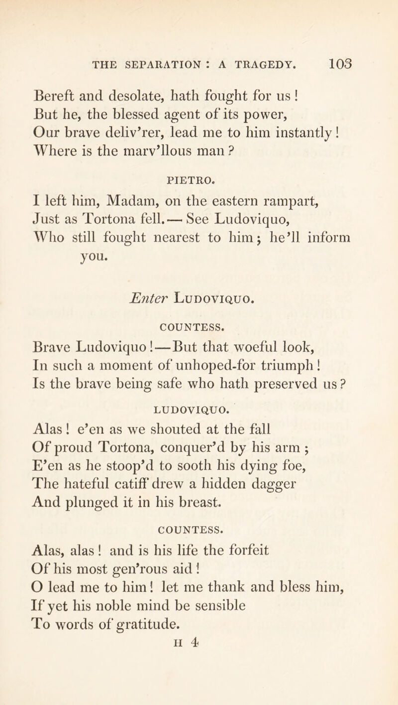 Bereft and desolate, hath fought for us ! But he, the blessed agent of its power. Our brave deliverer, lead me to him instantly! Where is the marvellous man ? PIETRO. I left him. Madam, on the eastern rampart. Just as Tortona fell.— See Ludoviquo, Who still fought nearest to him; he’ll inform you. Enter Ludoviquo. COUNTESS. Brave Ludoviquo!—But that woeful look. In such a moment of unhoped-for triumph ! Is the brave being safe who hath preserved us ? LUDOVIQUO. Alas! e’en as we shouted at the fall Of proud Tortona, conquer’d by his arm ; E’en as he stoop’d to sooth his dying foe. The hateful catiff drew a hidden dagger And plunged it in his breast. COUNTESS. Alas, alas I and is his life the forfeit Of his most gen’rous aid! O lead me to him! let me thank and bless him, If yet his noble mind be sensible To words of gratitude. II 4