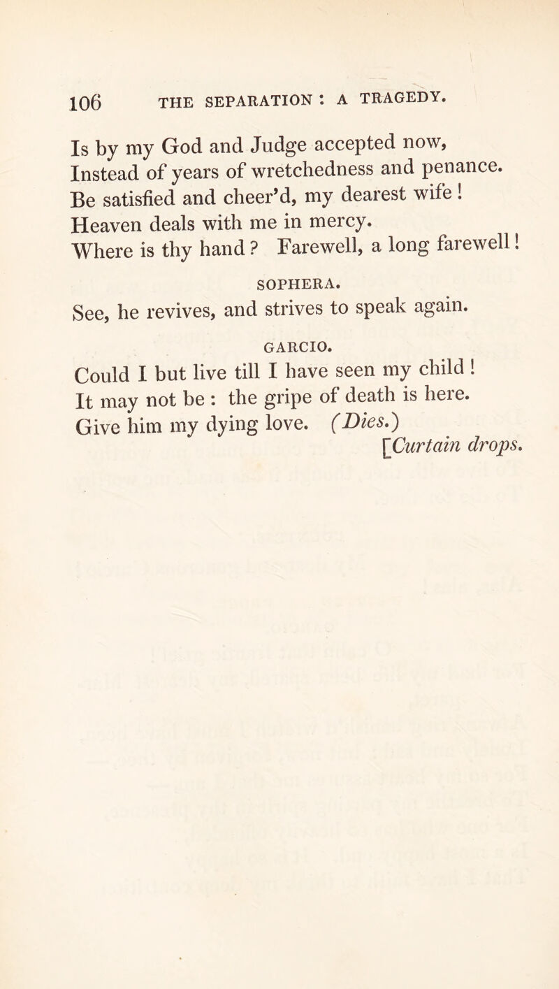 Is by my God and Judge accepted now, Instead of years of wretchedness and penance. Be satisfied and cheer’d, my dearest wife! Heaven deals with me in mercy. Where is thy hand ? Farewell, a long farewell! SOPHERA. See, he revives, and strives to speak again. GARCIO. Could I but live till I have seen my child ! It may not be : the gripe of death is here. Give him my dying love. (Dies.) (Curtain drops.