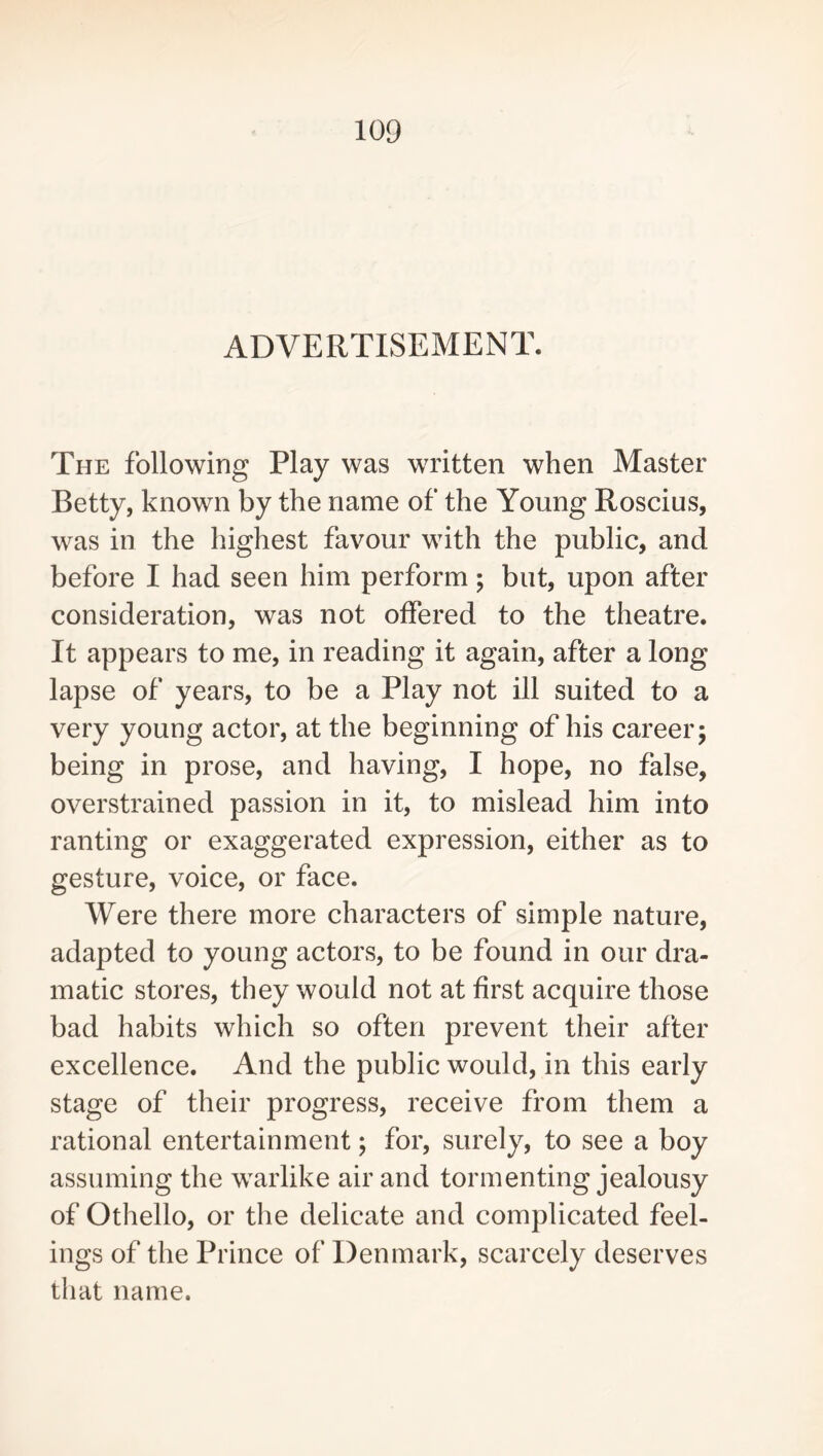 ADVERTISEMENT. The following Play was written when Master Betty, known by the name of the Young Roscius, was in the highest favour with the public, and before I had seen him perform; but, upon after consideration, was not offered to the theatre. It appears to me, in reading it again, after a long lapse of years, to be a Play not ill suited to a very young actor, at the beginning of his career; being in prose, and having, I hope, no false, overstrained passion in it, to mislead him into ranting or exaggerated expression, either as to gesture, voice, or face. Were there more characters of simple nature, adapted to young actors, to be found in our dra- matic stores, they would not at first acquire those bad habits which so often prevent their after excellence. And the public would, in this early stage of their progress, receive from them a rational entertainment; for, surely, to see a boy assuming the warlike air and tormenting jealousy of Othello, or the delicate and complicated feel- ings of the Prince of Denmark, scarcely deserves that name.