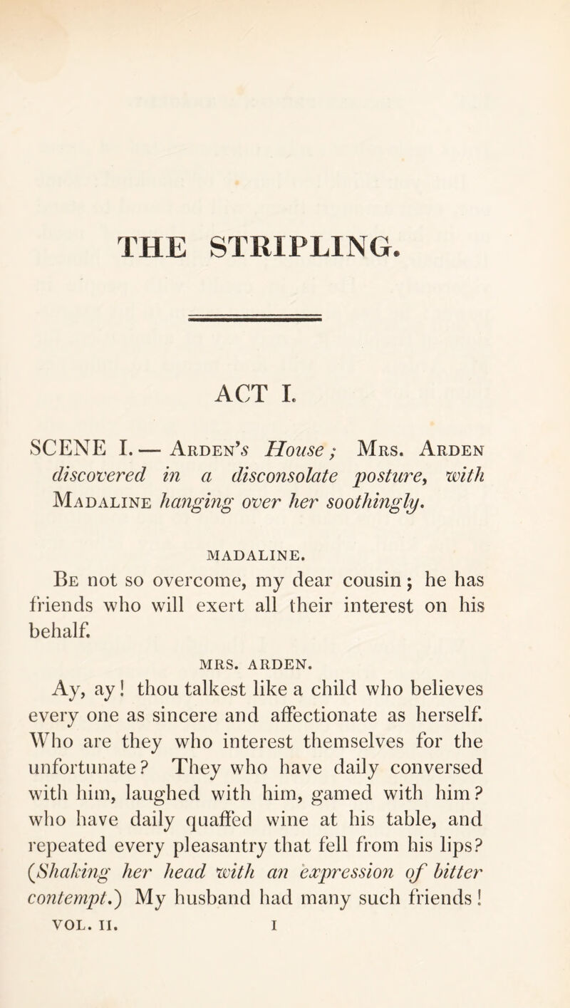 THE STRIPLING. ACT I. SCENE I.— Arden’5 House; Mrs. Arden discovered in a disconsolate posture, with Mad ALINE hanging over her soothingly, MADALINE. Be not so overcome, my dear cousin; he has friends who will exert all their interest on his behalf. MRS. ARDEN. Ay, ay! thou talkest like a child who believes every one as sincere and affectionate as herself. Who are they who interest themselves for the unfortunate? They who have daily conversed with him, laughed with him, gamed with him? who have daily quaffed wine at his table, and repeated every pleasantry that fell from his lips? {^Shaking her head with an expression of hitter contempt,') My husband had many such friends!