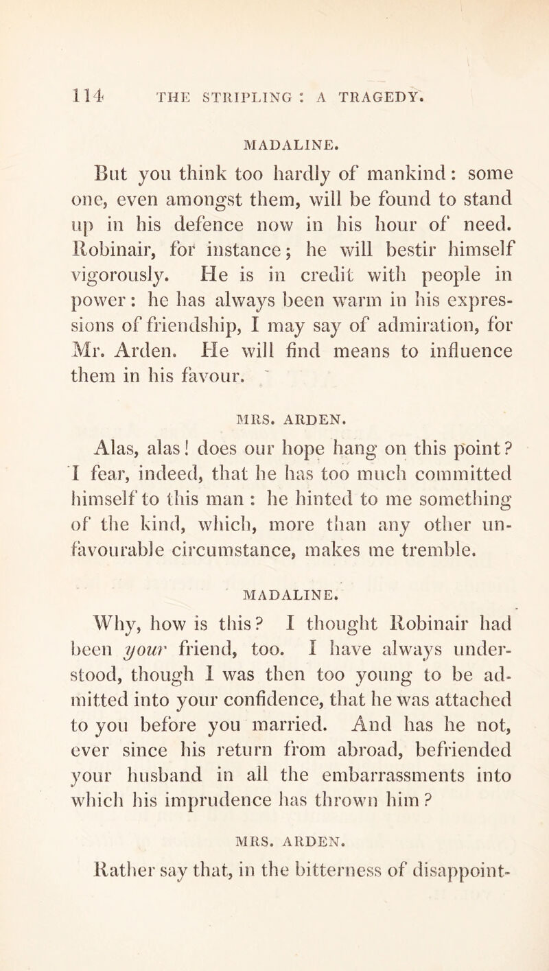 IVIADALINE. But you think too hardly of mankind: some one, even amongst them, will be found to stand up in his defence now in his hour of need, llobinair, for instance; he will bestir himself vigorously. He is in credit with people in power: he has always been warm in his expres- sions of friendship, I may say of admiration, for Mr. Arden, He will find means to influence them in his favour. MRS. ARDEN. Alas, alas! does our hope hang on this point? 1 fear, indeed, that he has too much committed himself to this man : he hinted to me something of the kind, which, more than any other un- favourable circumstance, makes me tremble. MADALINE. Why, how is this? I thought llobinair had been your friend, too. I have always under- stood, though 1 was then too young to be ad- mitted into your confidence, that he was attached to you before you married. And has he not, ever since his return from abroad, befriended your husband in ail the embarrassments into which his imprudence has thrown him ? MRS. ARDEN. Rather say that, in the bitterness of disappoint-