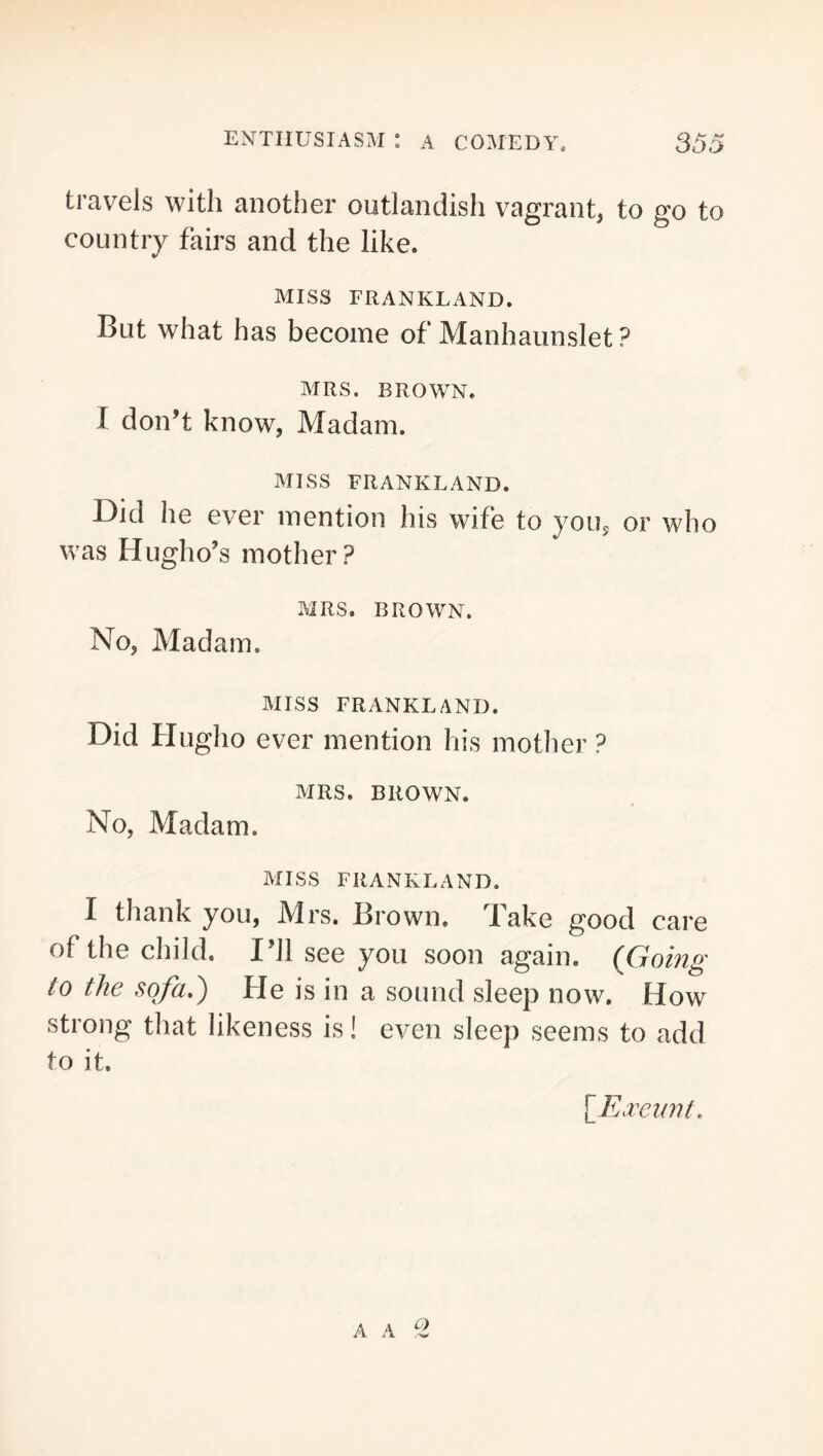 travels with another outlandish vagrant, to go to country fairs and the like. MISS FRANKLAND. But what has become of Manhaunslet ? MRS. BROWN. I don’t know, Madam. MISS FRANKLAND. Did he ever mention his wife to yoiiy or who was Hugho’s mother? MRS. BROWN. No, Madam. MISS FRANKLAND. Did Hugho ever mention his mother ? MRS. BROWN, No, Madam. MISS FRANKLAND. I thank you, Mrs. Brown. Take good care of the child. I’ll see you soon again. (Going to the sqfa») He is in a sound sleep now. How strong that likeness is! even sleep seems to add to it. \_E.reiwt.
