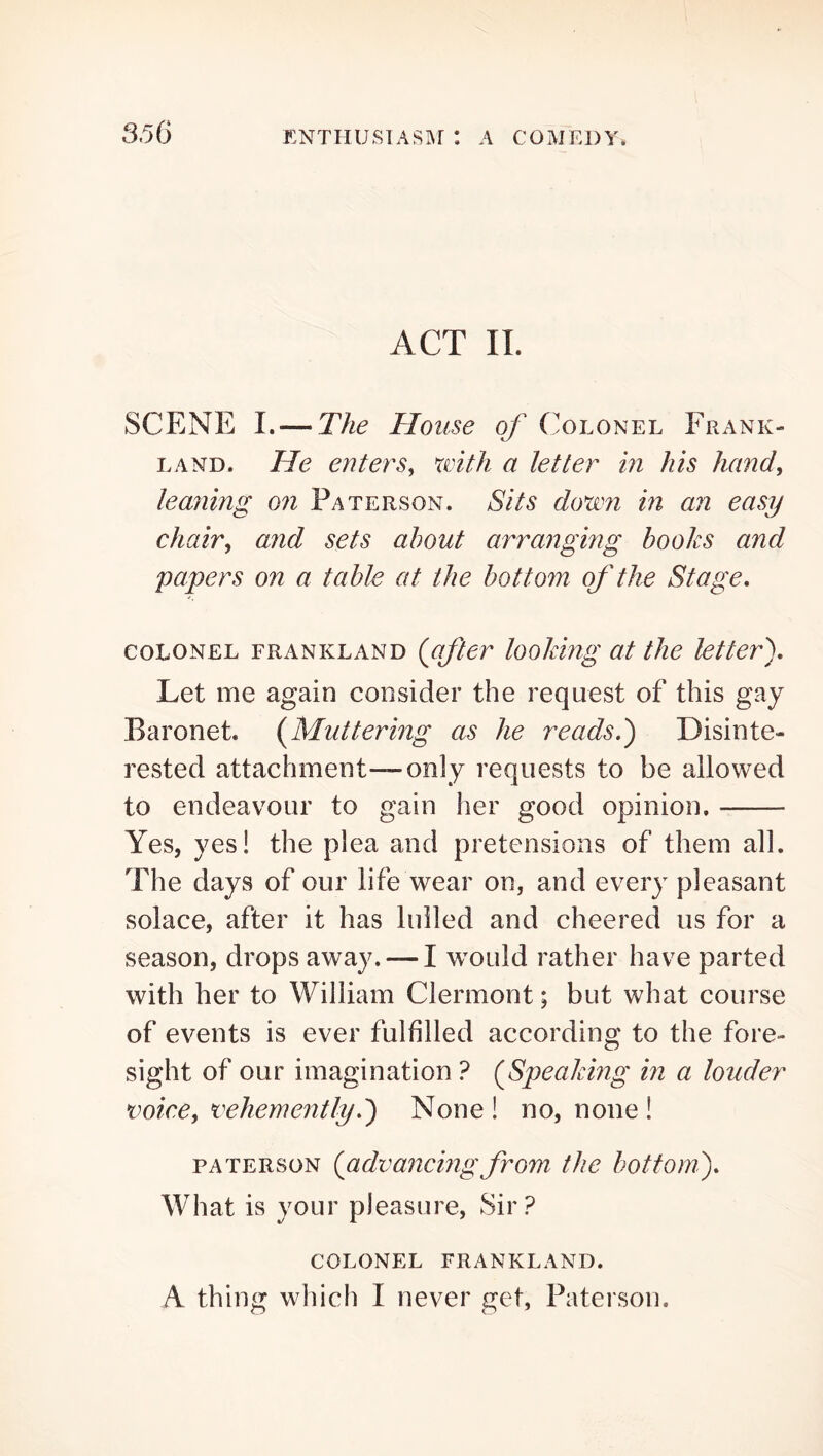 ACT II. SCENE I. — The House of (Colonel Frank- LAND. He enters^ xmth a letter in his hand, leaning on Paterson. Sits down in an easy chair, and sets about arranging hooks and papers on a table at the bottom of the Stage, COLONEL FRANKLAND (^after lookiug at the letter). Let me again consider the request of this gay Baronet. {Muttering as he reads.) Disinte- rested attachment—only requests to be allowed to endeavour to gain her good opinion. Yes, yes! the plea and pretensions of them all. The days of our life wear on, and every pleasant solace, after it has lulled and cheered us for a season, drops away. — I would rather have parted with her to William Clermont; but what course of events is ever fulfilled according to the fore- sight of our imagination? {Speaking in a louder voice, vehemently.) None ! no, none ! PATERSON {advancingfrom the bottomf What is your pleasure, Sir? COLONEL FRANKLAND. A thing which I never get, Paterson.