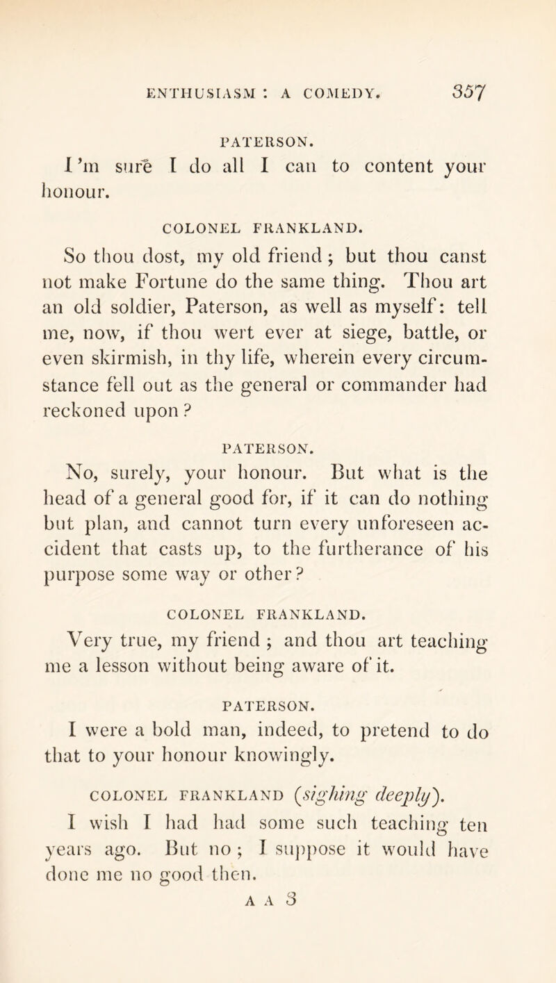 PATERSON. 1 ’m sure I do all I can to content your honour. COLONEL FRANKLAND. So thou dost, my old friend; but thou canst not make Fortune do the same thing. Thou art an old soldier, Paterson, as well as myself: tell me, now, if thou wert ever at siege, battle, or even skirmish, in thy life, wherein every circum- stance fell out as the general or commander had reckoned upon ? PATERSON. No, surely, your honour. But what is the head of a general good for, if it can do nothing but plan, and cannot turn every unforeseen ac- cident that casts up, to the furtherance of his purpose some way or other? COLONEL FRANKLAND. Very true, my friend ; and thou art teaching me a lesson without being aware of it. PATERSON. I were a bold man, indeed, to pretend to do that to your honour knowingly. COLONEL FRANKLAND (^sigking cleepljj^, 1 wish I had had some such teaching ten years ago. But no ; I suppose it would have done me no good then. A A 3