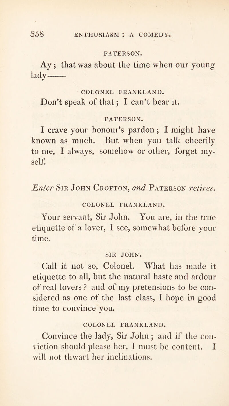 PATERSON. Ay ; that was about the time when our young lady——- COLONEL FRANKLAND. Don’t speak of that j I can’t bear it. PATERSON. I crave your honour’s pardon ; I might have known as much. But when you talk cheerily to me, I always, somehow or other, forget my- self. Enter Sir John Crofton, and Paterson retires, COLONEL FRANKLAND. Your servant, Sir John. You are, in the true etiquette of a lover, I see, somewhat before your time. SIR JOHN. Call it not so. Colonel. What has made it etiquette to all, but the natural haste and ardour of real lovers ? and of my pretensions to be con- sidered as one of the last class, I hope in good time to convince you. COLONEL FRANKLAND. Convince the lady, Sir John; and if the con- viction should please her, I must be content. I will not thwart her inclinations.
