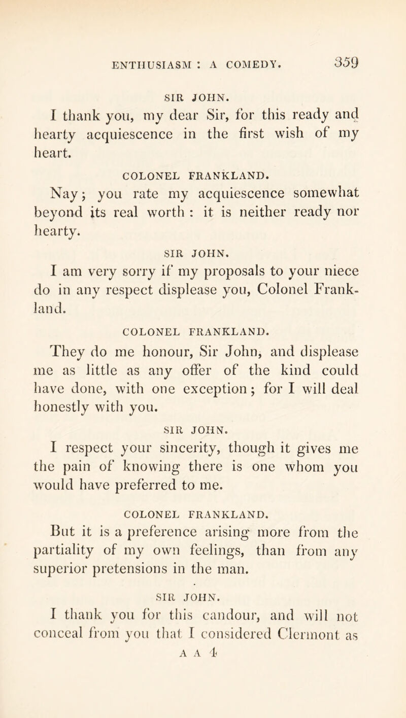 SIR JOHN. I thank you, niy dear Sir, for this ready and hearty acquiescence in the first wish of my heart. COLONEL FRANKLAND. Nay; you rate my acquiescence somewhat beyond its real worth : it is neither ready nor hearty. SIR JOHN. I am very sorry if my proposals to your niece do in any respect displease you. Colonel Frank- land. COLONEL FRANKLAND. They do me honour. Sir John, and displease me as little as any offer of the kind could have done, with one exception; for I will deal honestly with you. SIR JOHN. I respect your sincerity, though it gives me the pain of knowing there is one whom you would have preferred to me. COLONEL FRANKLAND. But it is a preference arising more from the partiality of my own feelings, than from any superior pretensions in the man. SIR JOHN. I thank you for this candour, and will not conceal from you that 1 considered Clermont as A A t