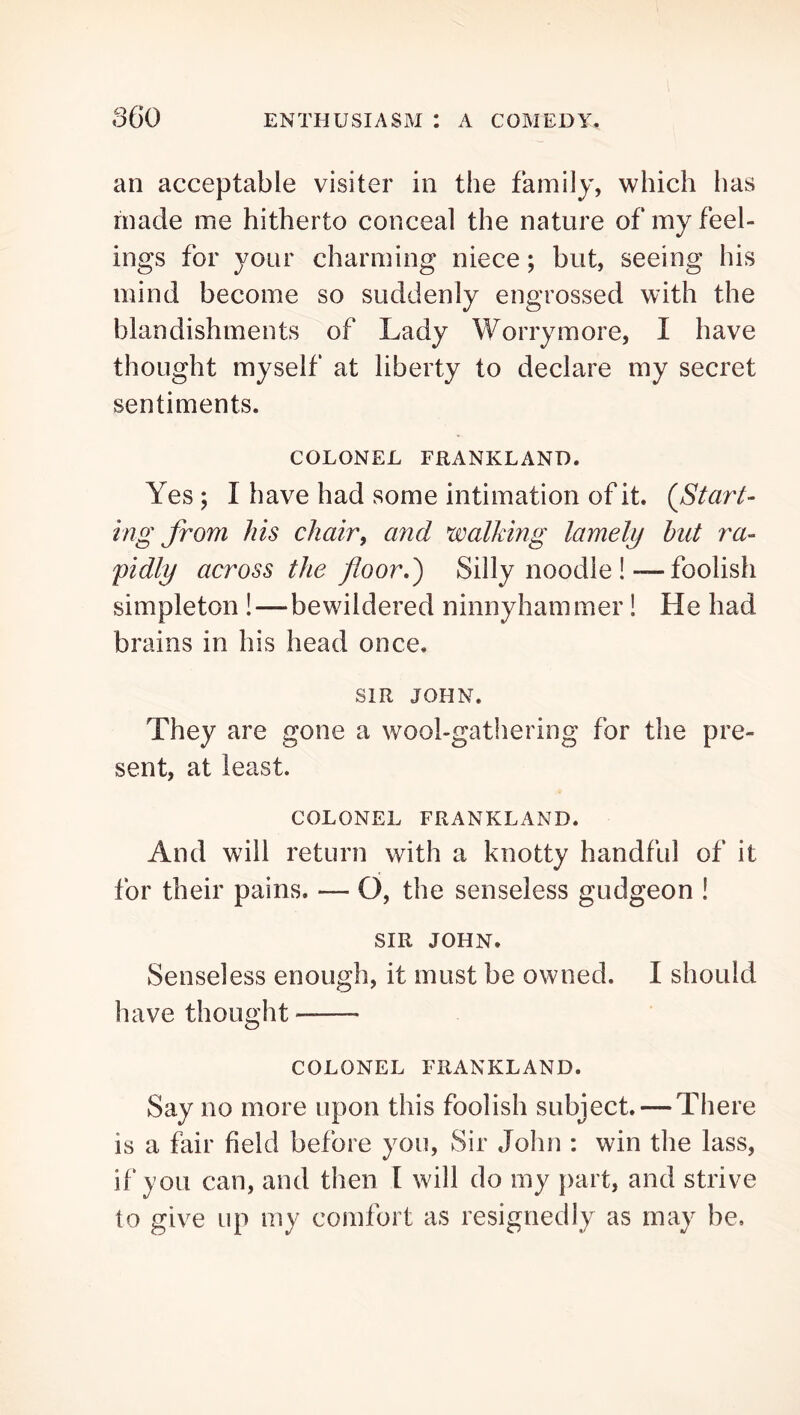 an acceptable visiter in the family, which has made me hitherto conceal the nature of my feel- ings for your charming niece; but, seeing his mind become so suddenly engrossed with the blandishments of Lady Worrymore, I have thought myself at liberty to declare my secret sentiments. COLONEL FRANKLAND. Yes ; I have had some intimation of it. (^Start- ing from his chair, and walking lamely but ra- pidly across the floor,') Silly noodle!—foolish simpleton !—bewildered ninnyhammer! He had brains in his head once. SIR JOHN. They are gone a wool-gathering for the pre- sent, at least. COLONEL FRANKLAND. And will return with a knotty handful of it for their pains. — O, the senseless gudgeon ! SIR JOHN. Senseless enough, it must be owned. I should have thought COLONEL FRANKLAND. Say no more upon this foolish subject. — There is a fair field before you. Sir John : win the lass, if you can, and then I will do my })art, and strive to give up my comfort as resignedly as may be.