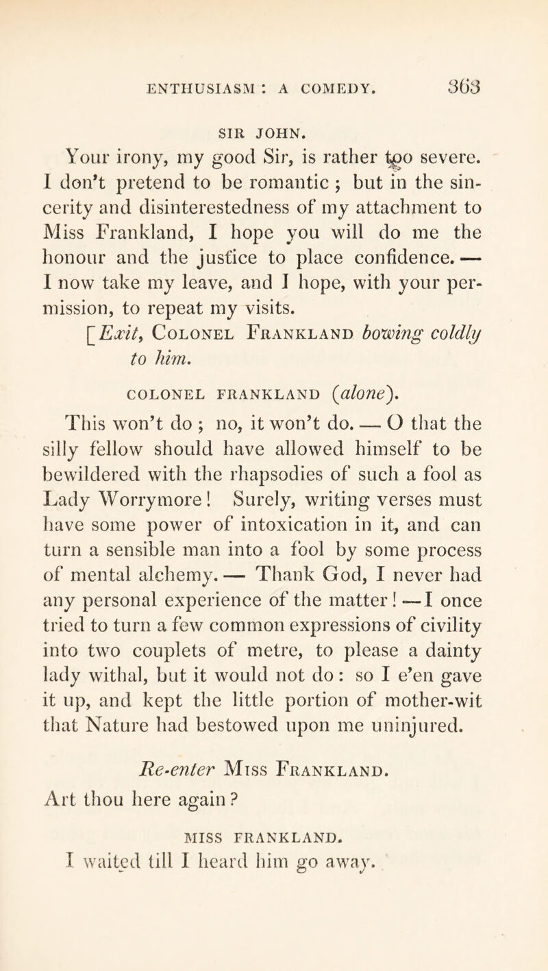 SIR JOHN. Your irony, my good Sir, is rather ^o severe. I don’t pretend to be romantic ; but in the sin- cerity and disinterestedness of my attachment to Miss Frankland, I hope you will do me the honour and the justice to place confidence.— I now take my leave, and I hope, with your per- mission, to repeat my visits. Colonel Frankland bowing coldly to him, colonel frankland {alone). This won’t do ; no, it won’t do. — O tliat the silly fellow should have allowed himself to be bewildered with the rhapsodies of such a fool as Lady Worrymore! Surely, writing verses must have some power of intoxication in it, and can turn a sensible man into a fool by some process of mental alchemy. — Thank God, I never had any personal experience of the matter! — I once tried to turn a few common expressions of civility into two couplets of metre, to please a dainty lady withal, but it would not do: so I e’en gave it up, and kept the little portion of mother-wit that Nature had bestowed upon me uninjured. Re-enter Miss Frankland. Art thou here again ? MISS FRANKLAND. I waited till 1 heard him go away.
