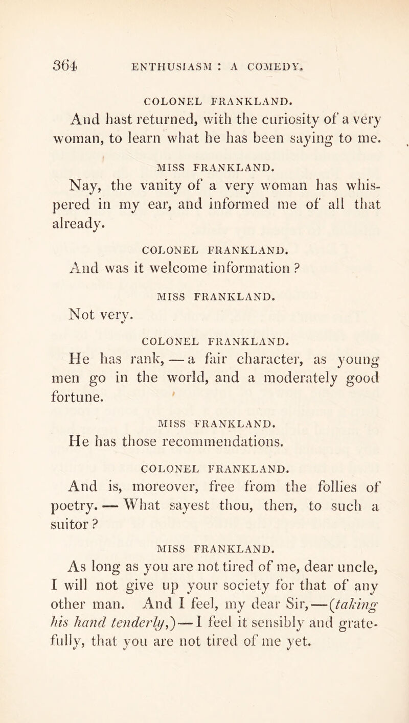 COLONEL FRANKLAND. And hast returned, with the curiosity of a very woman, to learn what he has been saying to me. MISS FRANKLAND. Nay, the vanity of a very woman has wliis- pered in my ear, and informed me of all that already. COLONEL FRANKLAND. And was it welcome information ? MISS FRANKLAND. Not very. COLONEL FRANKLAND. He has rank,—a fair character, as young men go in the world, and a moderately good fortune. MISS FRANKLAND. He has those recommendations. COLONEL FRANKLAND. And is, moreover, free from the follies of poetry. — What sayest thou, then, to such a suitor ? MISS FRANKLAND. As long as you are not tired of me, dear uncle, I will not give up your society for that of any other man. And I feel, my dear Sir, — (Jailing his hand tenderlijj) — I feel it sensibly and grate- fully, that you are not tired of me yet.