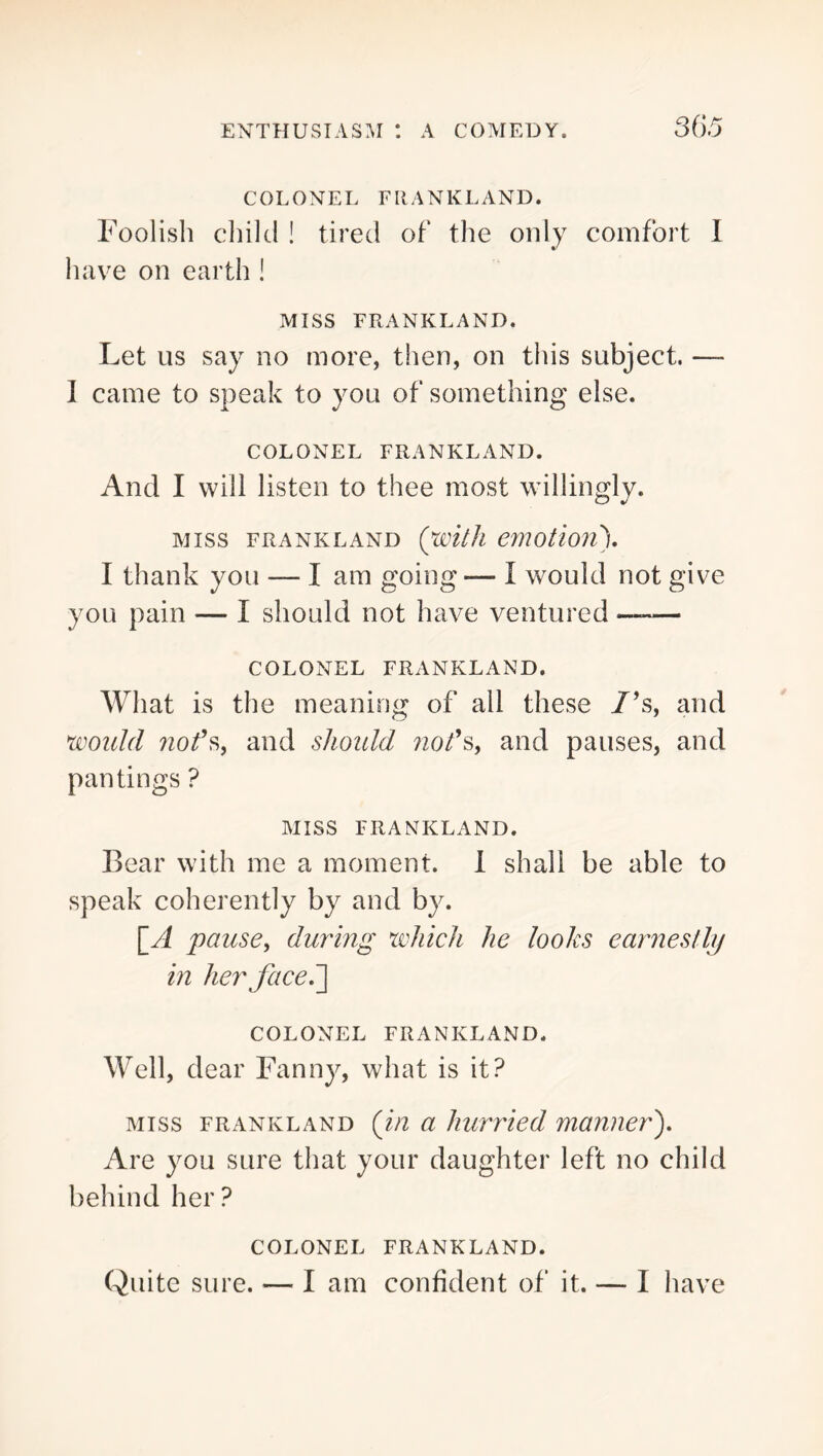 COLONEL FllANKLAND. Foolish cliiltl ! tired of the only comfort I have on earth ! MISS FRANKLAND. Let US say no more, then, on this subject. — I came to speak to you of something else. COLONEL FRANKLAND. And I will listen to thee most willingly. MISS FRANKLAND {WltJl emOtio7l\ I thank you — I am going— I would not give you pain — I should not have ventured —— COLONEL FRANKLAND. What is the meaning of all these /’s, and would and shoidd 7iods, and pauses, and pan tings ? MISS FRANKLAND. Bear with me a moment. 1 shall be able to speak coherently by and by. pause, durmg which he looks ear7iesllij m herfaceJ] COLONEL FRANKLAND. Well, dear Fanny, what is it? MISS FRANKLAND (ill u huvried manner'). Are you sure that your daughter left no child behind her? COLONEL FRANKLAND. Quite sure. — I am confident of it. — I have