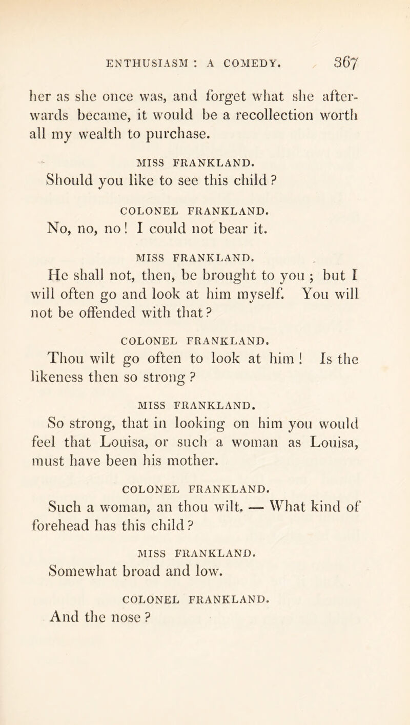 her as she once was, and forget what she after- wards became, it would be a recollection worth all iny wealth to purchase. MISS FRANKLAND. Should you like to see this child ? COLONEL FRANKLAND. No, no, no! I could not bear it. MISS FRANKLAND. He shall not, then, be brought to you ; but I will often go and look at him myself. You will not be offended with that ? COLONEL FRANKLAND. Thou wilt go often to look at him ! Is the likeness then so strong ? MISS FRANKLAND. So strong, that in looking on him you would feel that Louisa, or such a woman as Louisa, must have been his mother. COLONEL FRANKLAND. Such a woman, an thou wilt. — What kind of forehead has this child ? MISS FRANKLAND. Somewhat broad and low. COLONEL FRANKLAND. And the nose ?