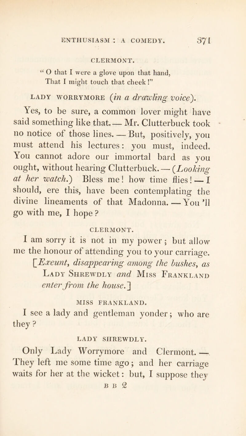 CLERMONT. ‘‘ O that I were a glove upon that hand, That I might touch that cheek!” LADY WORRYMORE (m a drawlmg voice). Yes, to be sure, a common lover might have said something like that— Mr. Clutterbuck took no notice of those lines. — But, positively, you must attend his lectures: you must, indeed. You cannot adore our immortal bard as you ought, without hearing Clutterbuck. — (^Looking at her watch,) Bless me ! how time flies ! — I should, ere this, have been contemplating the divine lineaments of that Madonna.—You’ll go with me, I hope ? CLERMONT. I am sorry it is not in my power ; but allow me the honour of attending you to your carriage. {Exeunt, disappearing among the hushes, as Lady Shrewdly and Miss Frankland enter from the house, MISS FRANKLAND. I see a lady and gentleman yonder; who are they ? LADY SHREWDLY. Only Lady Worrymore and Clermont. —■ They left me some time ago; and her carriage waits for her at the wicket: but, I suppose they