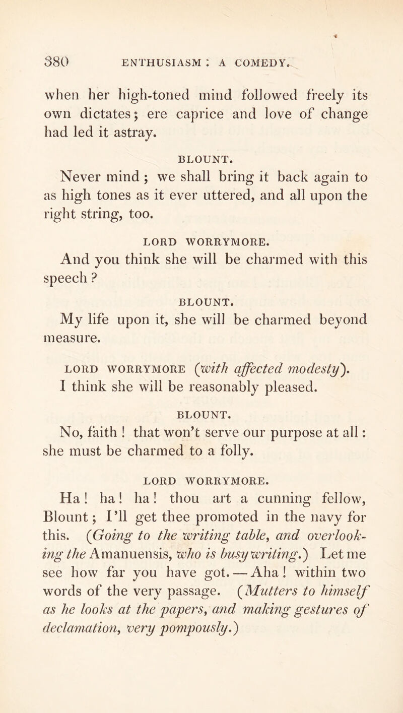 when her high-toned mind followed freely its own dictates; ere caprice and love of change had led it astray. BLOUNT. Never mind ; we shall bring it back again to as high tones as it ever uttered, and all upon the right string, too. LORD WORRYMORE. And you think she will be charmed with this speech ? BLOUNT. My life upon it, she will be charmed beyond measure. LORD WORRYMORE Qwith qffectecl modesty^, I think she will be reasonably pleased. BLOUNT. No, faith ! that won’t serve our purpose at all: she must be charmed to a folly. LORD WORRYMORE. Ha! ha! ha! thou art a cunning fellow, Blount; I’ll get thee promoted in the navy for this. (Going to the writing table^ and overlook- ing the Amanuensis, who is busy writing.') Let me see how far you have got. — Aha! within two words of the very passage. (Mutters to himself as he looks at the papers^ and making gestures of declamation, very pompously.)