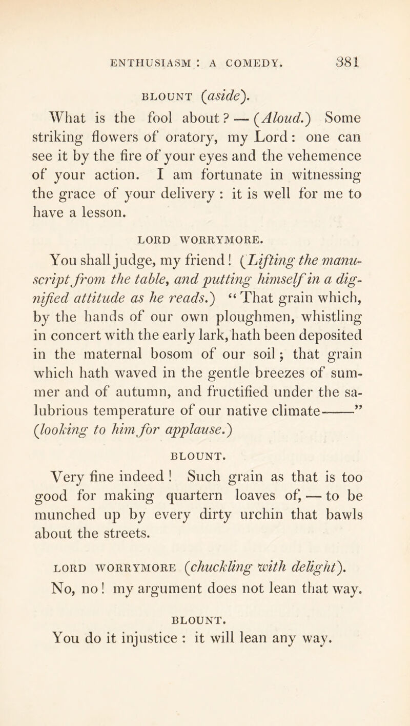 BLOUNT (asldey What is the fool about ? — (^Aloud.) Some striking flowers of oratory, my Lord: one can see it by the fire of your eyes and the vehemence of your action. I am fortunate in witnessing the grace of your delivery : it is well for me to have a lesson. LORD WORRYMORE. You shall judge, my friend ! {^Lifting the manu- script from the table, and putting himself in a dig- nified attitude as he reads.') “ That grain which, by the hands of our own ploughmen, whistling in concert with the early lark, hath been deposited in the maternal bosom of our soil; that grain which hath waved in the gentle breezes of sum- mer and of autumn, and fructified under the sa- lubrious temperature of our native climate ” (looking to him for applause.) BLOUNT. Very fine indeed ! Such grain as that is too good for making quartern loaves of, — to be munched up by every dirty urchin that bawls about the streets. LORD WORRYMORE (chuckUng with delight). No, no ! my argument does not lean that way. BLOUNT. You do it injustice : it will lean any way.