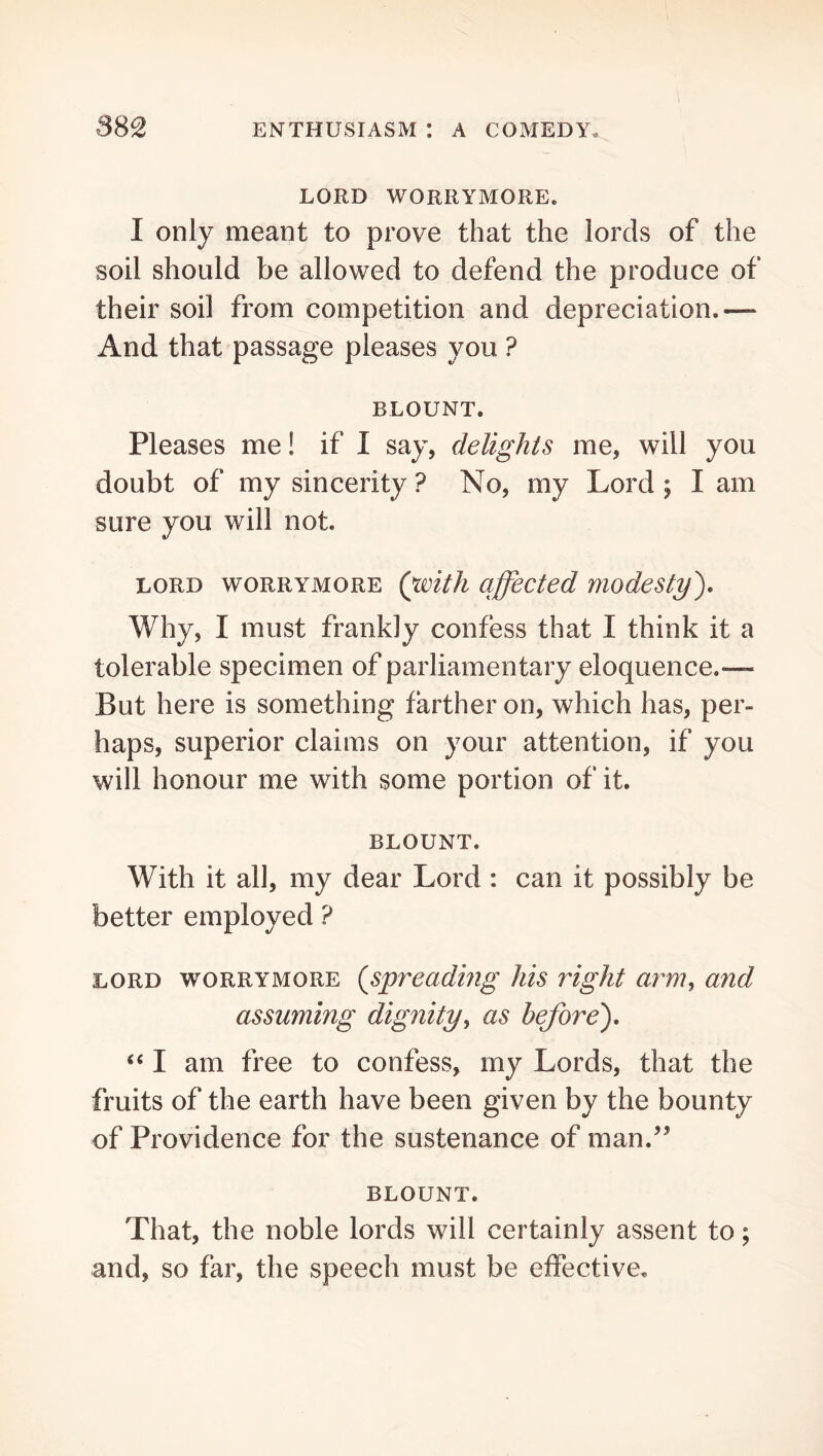 LORD WORRYMORE. I only meant to prove that the lords of the soil should be allowed to defend the produce of their soil from competition and depreciation.— And that passage pleases you ? BLOUNT. Pleases me! if I say, delights me, will you doubt of my sincerity ? No, my Lord ; I am sure you will not. LORD WORRYMORE (witJi affected modesty'). Why, I must frankly confess that I think it a tolerable specimen of parliamentary eloquence.— But here is something farther on, which has, per- haps, superior claims on your attention, if you will honour me with some portion of it. BLOUNT. With it all, my dear Lord : can it possibly be better employed ? LORD WORRYMORE {spreading his right arm^ and assuming dignity^ as before), “ I am free to confess, my Lords, that the fruits of the earth have been given by the bounty of Providence for the sustenance of man.^^ BLOUNT. That, the noble lords will certainly assent to; and, so far, the speech must be effective.