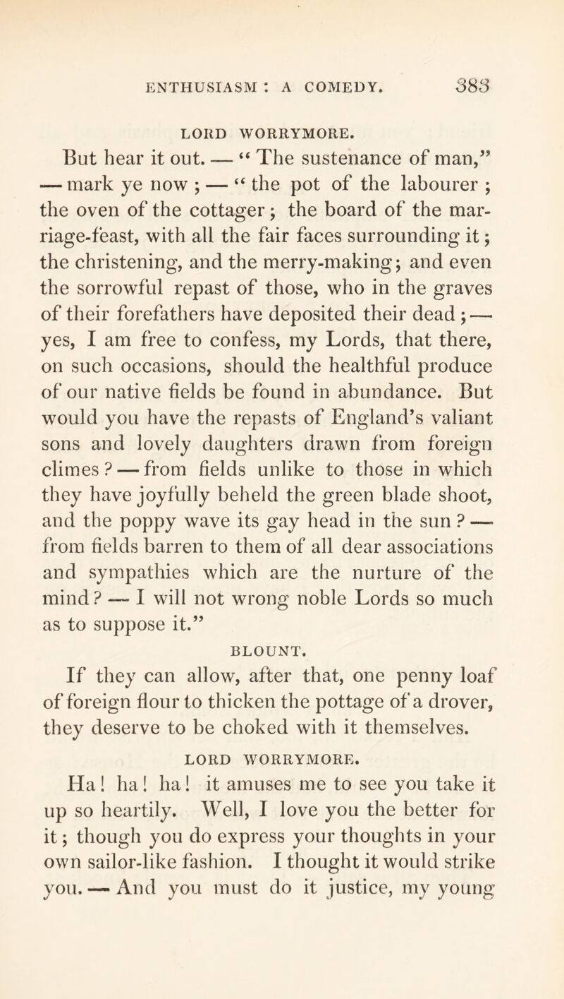 LORD WORRYMORE. But hear it out. — “ The sustenance of man,’’ — mark ye now ; — “ the pot of the labourer ; the oven of the cottager; the board of the mar- riage-feast, with all the fair faces surrounding it; the christening, and the merry-making; and even the sorrowful repast of those, who in the graves of their forefathers have deposited their dead; — yes, I am free to confess, my Lords, that there, on such occasions, should the healthful produce of our native fields be found in abundance. But would you have the repasts of England’s valiant sons and lovely daughters drawn from foreign climes? — from fields unlike to those in which they have joyfully beheld the green blade shoot, and the poppy wave its gay head in the sun ? —■ from fields barren to them of all dear associations and sympathies which are the nurture of the mind ? — I will not wrong noble Lords so much as to suppose it.” BLOUNT. If they can allow, after that, one penny loaf of foreign flour to thicken the pottage of a drover, they deserve to be choked with it themselves. LORD WORRYMORE. Ha! ha! ha! it amuses me to see you take it up so heartily. Well, I love you the better for it; though you do express your thoughts in your own sailor-like fashion. I thought it would strike you. — And you must do it justice, my young