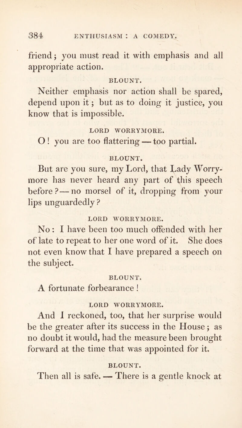 friend; you must read it with emphasis and all appropriate action. BLOUNT. Neither emphasis nor action shall be spared, depend upon it; but as to doing it justice, you know that is impossible. LORD WORRYMORE. O ! you are too flattering — too partial. BLOUNT, But are you sure, my Lord, that Lady Worry- more has never heard any part of this speech before?—no morsel of it, dropping from your lips unguardedly? LORD WORRYMORE. No: I have been too much offended with her of late to repeat to her one word of it. She does not even know that I have prepared a speech on the subject. BLOUNT. A fortunate forbearance I LORD WORRYMORE. And I reckoned, too, that her surprise would be the greater after its success in the House; as no doubt it would, had the measure been brought forward at the time that was appointed for it. BLOUNT. Then all is safe. — There is a gentle knock at