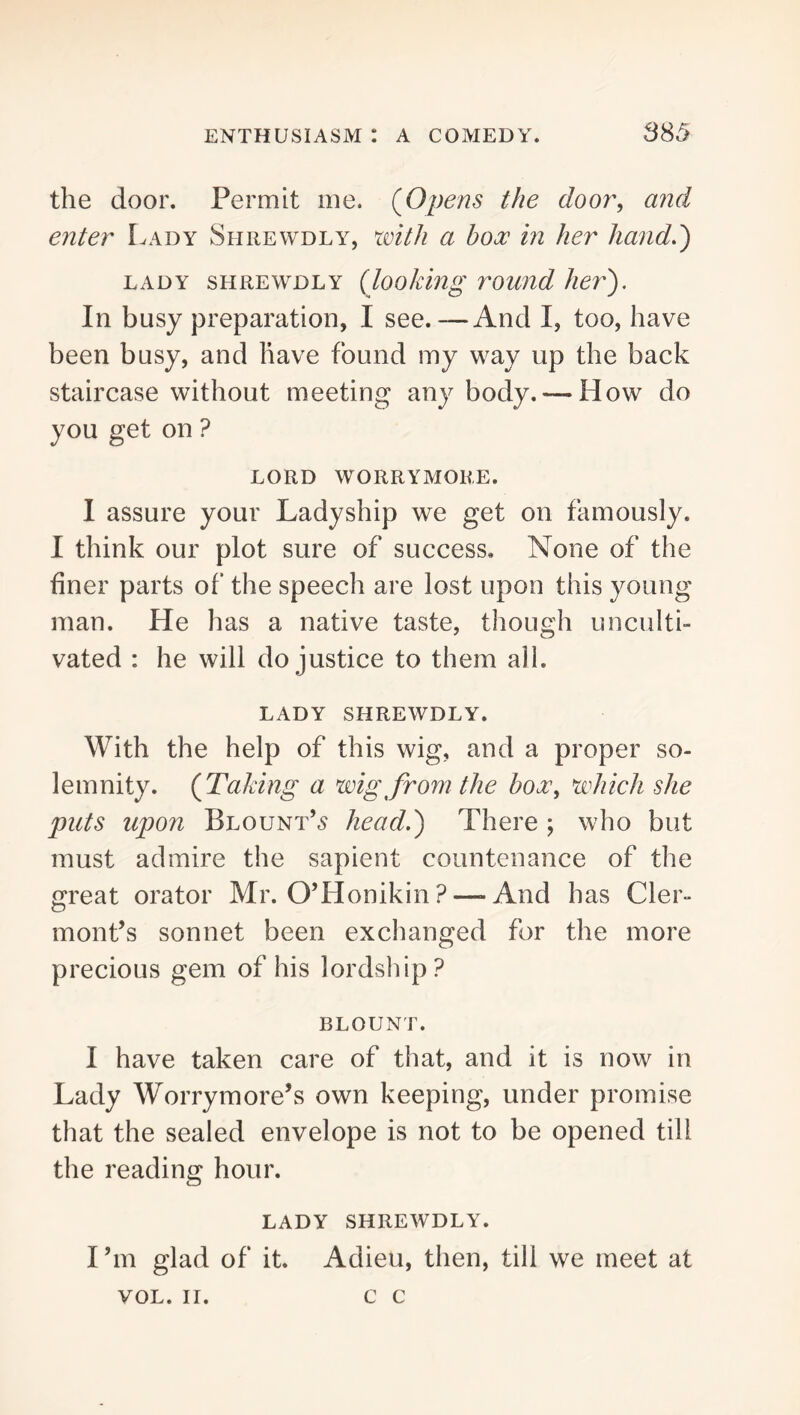 3S5 the door. Permit me. (Opens the door^ and enter Lady Shrewdly, with a box in her hand.') LADY SHREWDLY (looJung rowid her). In busy preparation, I see.—And I, too, have been busy, and have found my way up the back staircase without meeting any body. — How do you get on ? LORD WORRYMORE. I assure your Ladyship we get on famously. I think our plot sure of success. None of the finer parts of the speech are lost upon this young man. He has a native taste, though unculti- vated : he will do justice to them all. LADY SHREWDLY. With the help of this wig, and a proper so- lemnity. (Taking a wig from the hox^ which she puts upon Blount’.^ head.) There ; who but must admire the sapient countenance of the great orator Mr. O’Honikin ? — And has Cler- mont’s sonnet been exchanged for the more precious gem of his lordship? BLOUNT. I have taken care of that, and it is now in Lady Worrymore’s own keeping, under promise that the sealed envelope is not to be opened till the reading hour. LADY SHREWDLY. I’m glad of it. Adieu, then, till we meet at