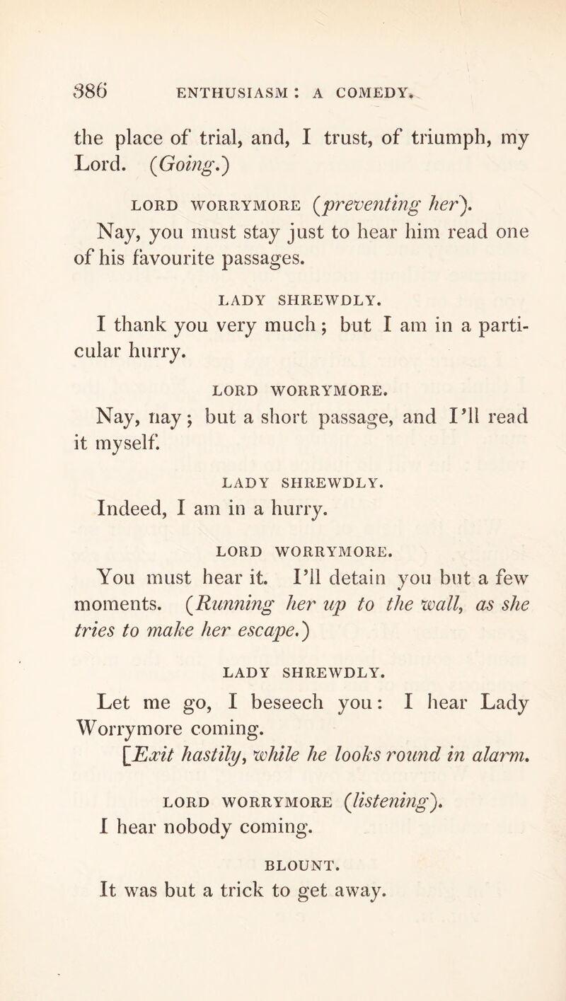 the place of trial, and, I trust, of triumph, my Lord. (Going.) LORD woRRYMORE (preventing her). Nay, you must stay just to hear him read one of his favourite passages. LADY SHREWDLY. I thank you very much; but I am in a parti- cular hurry. LORD WORRYMORE. Nay, nay; but a short passage, and I’ll read it myself. LADY SHREWDLY. Indeed, I am in a hurry. LORD WORRYMORE. You must hear it. I’ll detain you but a few moments. (Running her up to the wall, as she tries to make her escape.) LADY SHREWDLY. Let me go, I beseech you: I hear Lady Worry more coming. \Ea:it hastily, while he looks round in alarm. LORD WORRYMORE (listening). I hear nobody coming. BLOUNT. It was but a trick to get away.