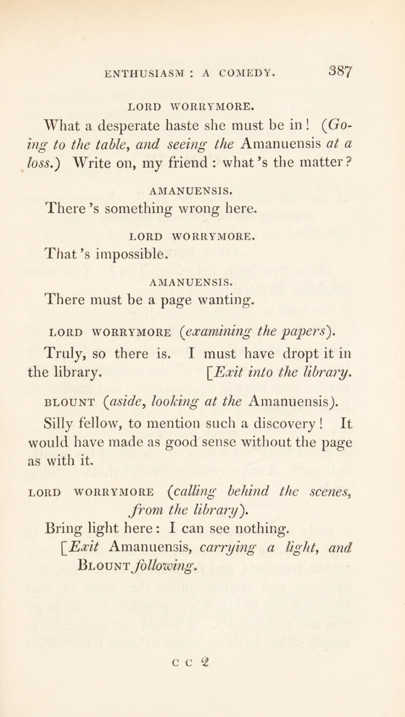 LORD WORRYMORE. What a desperate haste she must be in! (Go- hig to the table, and seeing the Amanuensis at a loss,^ Write on, my friend : what’s the matter? AMANUENSIS. There’s something wrong here. LORD WORRYMORE. That’s impossible. AMANUENSIS. There must be a page wanting. LORD WORRYMORE {examining the papers'). Truly, so there is. I must have dropt it in the library. \lLxit into the library, BLOUNT {aside, looking at the Amanuensis). Silly fellow, to mention such a discovery! It would have made as good sense without the page as with it. LORD WORRYMORE {calling behind the scenes, from the library). Bring light here: I can see nothing. \_Exit Amanuensis, carrying a light, and Blount following.