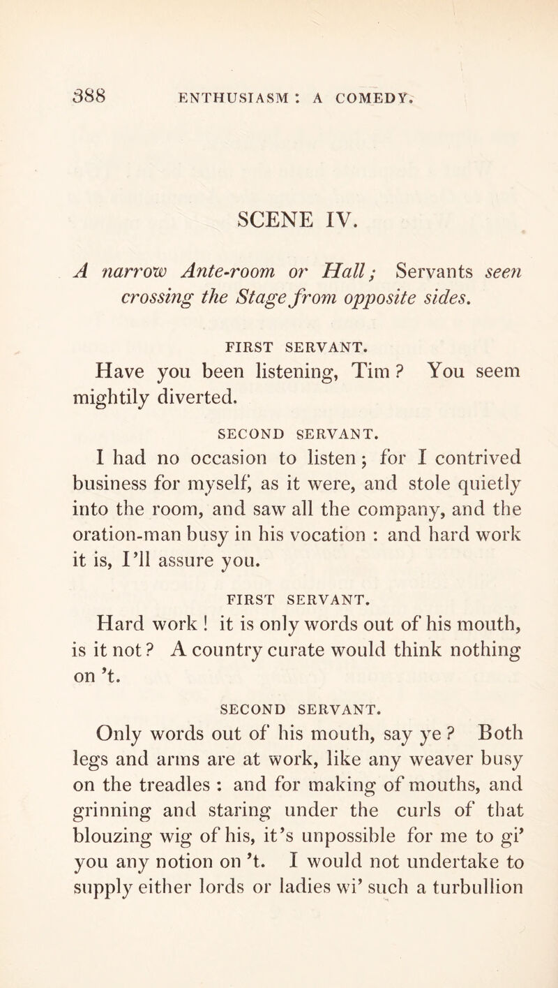 SCENE IV. A narrow Ante-room or Hall; Servants seen crossing the Stage from opposite sides, FIRST SERVANT. Have you been listening, Tim ? You seem mightily diverted. SECOND SERVANT. I had no occasion to listen; for I contrived business for myself, as it were, and stole quietly into the room, and saw all the company, and the oration-man busy in his vocation : and hard work it is. I’ll assure you. FIRST SERVANT. Hard work ! it is only words out of his mouth, is it not ? A country curate would think nothing on’t. SECOND SERVANT. Only words out of his mouth, say ye ? Both legs and arms are at work, like any weaver busy on the treadles : and for making of mouths, and grinning and staring under the curls of that blouzing wig of his, it’s impossible for me to gi’ you any notion on’t. I would not undertake to supply either lords or ladies wi’ such a turbullion