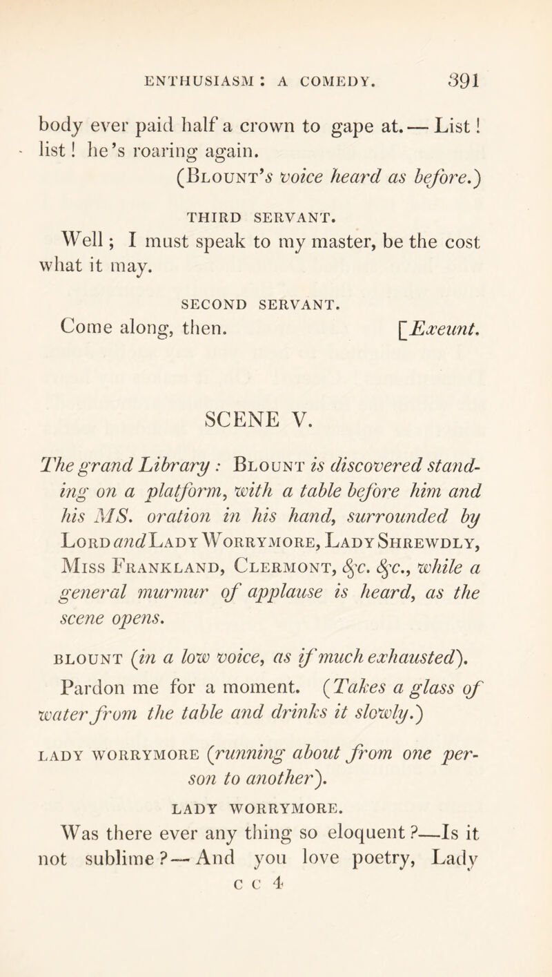 body ever paid half a crown to gape at. — List! list! he’s roaring again. (Blount’^ ^oice heard as before,) THIRD SERVANT. Well; I mast speak to my master, be the cost what it may. SECOND SERVANT. Come along, then. \_Exeunt, SCENE V. The grand Library ; Blount is discovered stand- ing on a platform^ with a table before him and his MS, oration in his hand, surrounded by Lord Lad yWorrymORE, Lady Shrewdly, Miss Frankland, Clermont, 8^c, 8^c,, while a general murmur of applause is heard, as the scene opens, BLOUNT {in a low voice, as if much exhausted). Pardon me for a moment. (Tabes a glass of water from the table and drinks it slowly,) LADY worrymore {running about from one per- son to another), LADY worrymore. Was there ever any thing so eloquent ?—Is it not sublime?—And you love poetry. Lady c t: 4