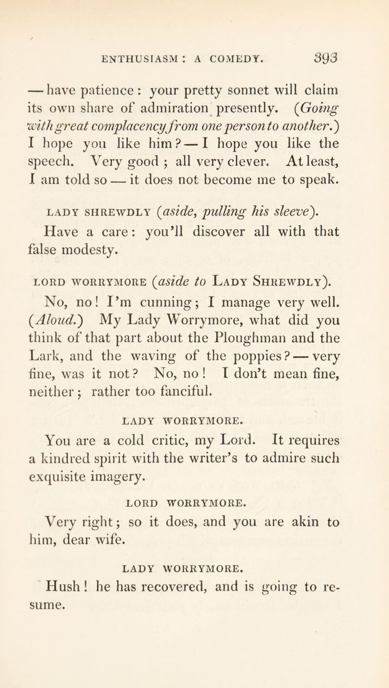 — have patience : your pretty sonnet will claim its own share of admiration presently. {Going with great complacency from one per son to another.') I hope you like him?—I hope you like the speech. Very good ; all very clever. At least, I am told so — it does not become me to speak. LADY SHREWDLY {aside, pulling his sleeve). Have a care: you^11 discover all with that false modesty. LORD WORRYMORE {uside tO LaDY ShREWDLY). No, no! I’m cunning; I manage very well. {Aloud.) My Lady Worrymore, what did you think of that part about the Ploughman and the Lark, and the waving of the poppies ? — very fine, was it not? No, no! I don’t mean fine, neither ; rather too fanciful. LADY WORRYMORE. You are a cold critic, my Lord. It requires a kindred spirit with the writer’s to admire such exquisite imagery. LORD WORRYMORE. Very right; so it does, and you are akin to him, dear wife. LADY WORRYMORE. Hush ! he has recovered, and is going to re- sume.