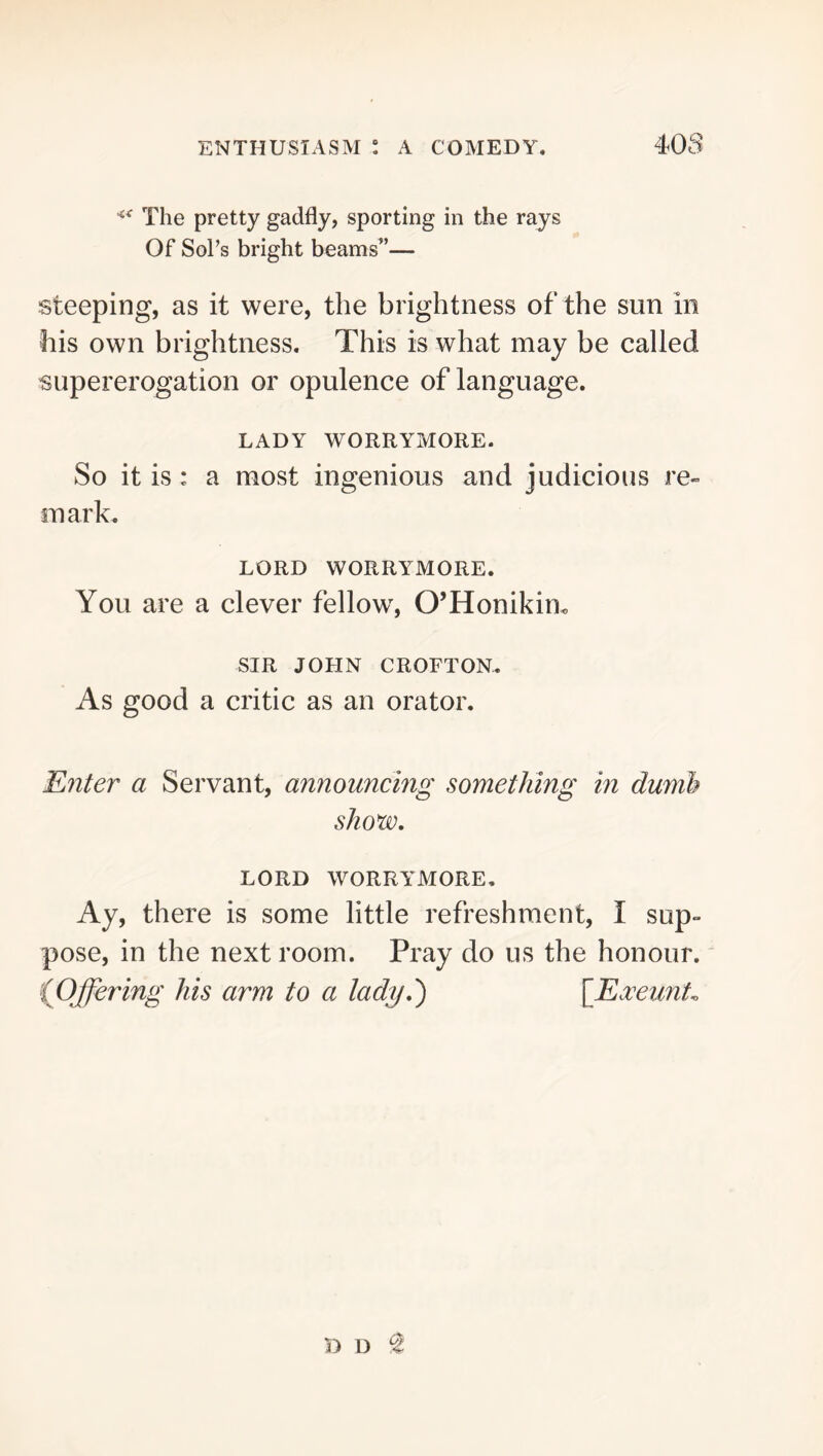 The pretty gadfly, sporting in the rays Of SoPs bright beams”— steeping, as it were, the brightness of the sun in his own brightness. This is what may be called supererogation or opulence of language. LADY WORRYMORE. So it is: a most ingenious and judicious re- mark. LORD WORRYMORE. You are a clever fellow, O’Honikim SIR JOHN CROFTON. As good a critic as an orator. Enter a Servant, announcing something in dumb show, LORD WORRYMORE, Ay, there is some little refreshment, I sup- pose, in the next room. Pray do us the honour.' (JDffering his arm to a lady,') [Ea^eunL