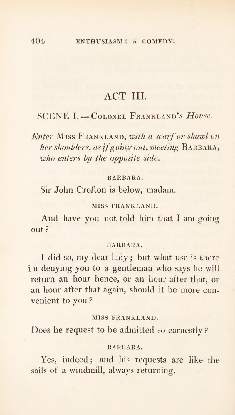 ACT III. SCENE L —Colonel Frankland’^ House. Enter Miss Frankland, with a scarf or shawl on her shoulders, as if going out, meeting Barbara, who enters by the opposite side, BARBARA. Sir John Crofton is below, madam. MISS FRANKLAND. And have you not told him that I am going out ? BARBARA. I did SO, my dear lady; but what use is tliere i n denying you to a gentleman who says he will return an hour hence, or an hour after that, or an hour after that again, should it be more con- venient to you ? MISS FRANKLAND. Does he request to be admitted so earnestly ? BARBARA. Yes, indeed; and his requests are like the sails of a windmill, always returning.