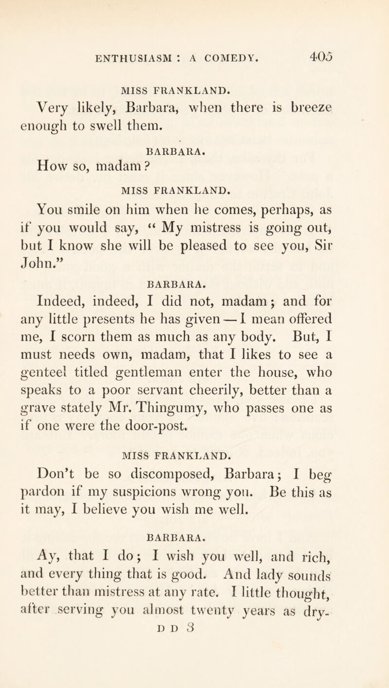 MISS FRANKLAND. Very likely, Barbara, when there is breeze enoLuHi to swell them. O BARBARA. How SO, madam ? Miss FRANKLAND. You smile on him when he comes, perhaps, as ib you would say, “ My mistress is going out, but I know she will be pleased to see you, Sir John.” BARBARA. Indeed, indeed, I did not, madam; and for any little presents he has given — 1 mean offered me, I scorn them as much as any body. But, I must needs own, madam, that I likes to see a genteel titled gentleman enter the house, who speaks to a poor servant cheerily, better than a grave stately Mr. Thingumy, who passes one as if one were the door-post, MISS FRANKLAND. Don’t be so discomposed, Barbara; I beg pardon if my suspicions wrong you. Be this as it may, I believe you wish me well. BARBARA, Ay, that I do; I wish you well, and rich, and every thing that is good. And lady sounds better than mistress at any rate. I little thought, after serving you almost twenty years as dry- D D 3