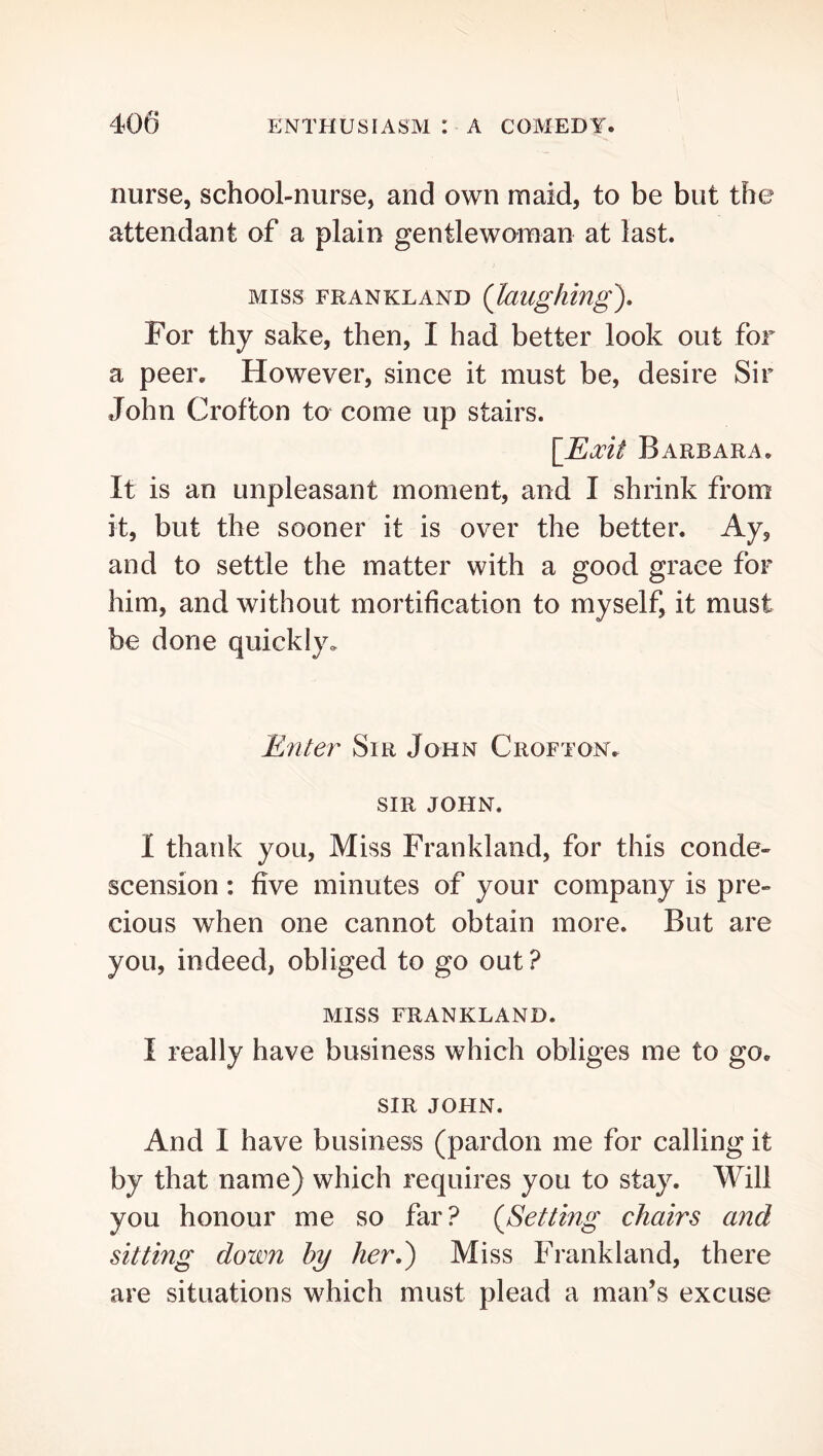 nurse, school-nurse, and own maid, to be but the attendant of a plain gentlewoman at last. MISS FRANKLAND {laughing). For thy sake, then, I had better look out for a peer. However, since it must be, desire Sir John Crofton to come up stairs. \lEocit Barbara. It is an unpleasant moment, and I shrink from it, but the sooner it is over the better. Ay, and to settle the matter with a good grace for him, and without mortification to myself, it must be done quickly. ILnter Sir John Crofton. SIR JOHN. I thank you. Miss Frankland, for this conde« scension: five minutes of your company is pre- cious when one cannot obtain more. But are you, indeed, obliged to go out? MISS FRANKLAND. I really have business which obliges me to go. SIR JOHN. And I have business (pardon me for calling it by that name) which requires you to stay. Will you honour me so far? (Setting chairs and sitting down by her,) Miss Frankland, there are situations which must plead a man’s excuse