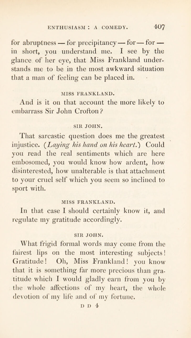 for abruptness — for precipitancy — for— for — in short, you understand me. I see by the glance of her eye, that Miss Frankland under- stands me to be in the most awkward situation that a man of feeling can be placed in. MISS FRANKLAND. And is it on that account the more likely to embarrass Sir John Crofton? SIR JOHN. That sarcastic question does me the greatest injustice, {haying his hand on his heart,') Could you read the real sentiments which are here embosomed, you would know how ardent, how disinterested, how unalterable is that attachment to your cruel self which you seem so inclined to sport with. MISS FRANKLAND. In that case I should certainly know it, and regulate my gratitude accordingly. SIR JOHN. What frigid formal words may come from the fairest lips on the most interesting subjects! Gratitude! Oh, Miss Frankland! you know that it is something far more precious than gra- titude which I would gladly earn from you by the whole affections of my heart, the whole de\'otion of my life and of my fortune. D D 4
