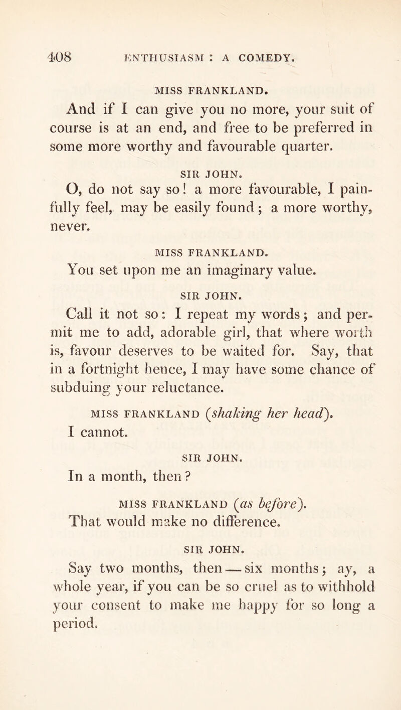 MISS FRANKLAND. And if I can give you no more, your suit of course is at an end, and free to be preferred in some more worthy and favourable quarter. SIR JOHN, O, do not say so! a more favourable, I pain- fully feel, may be easily found; a more worthy, never. MISS FRANKLAND. You set upon me an imaginary value. SIR JOHN. Call it not so: I repeat my words; and per- mit me to add, adorable girl, that where woitli is, favour deserves to be waited for. Say, that in a fortnight hence, I may have some chance of subduing your reluctance. MISS FRANKLAND {shaMng her heady I cannot. SIR JOHN, In a month, then ? MISS FRANKLAND {as befovey That would make no difference. SIR JOHN. Say two months, then — six months j ay, a whole year, if you can be so cruel as to withhold your consent to make me happy for so long a period.