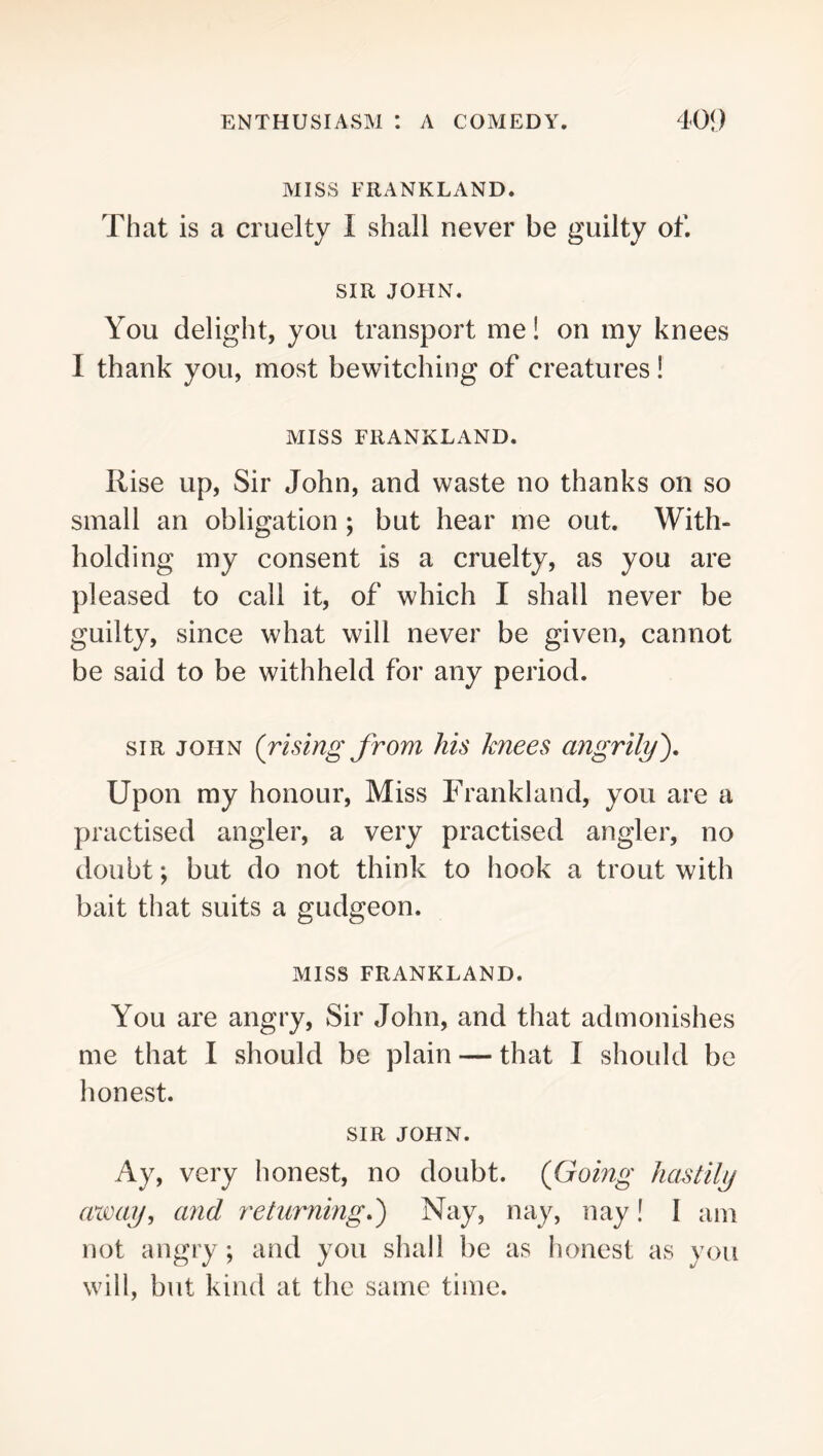 MISS FRANKLAND. That is a cruelty I shall never be guilty of. SIR JOHN. You delight, you transport me! on my knees I thank you, most bewitching of creatures! MISS FRANKLAND. Rise up, Sir John, and waste no thanks on so small an obligation; but hear me out. With- holding my consent is a cruelty, as you are pleased to call it, of which I shall never be guilty, since what will never be given, cannot be said to be withheld for any period. SIR JOHN (rising from his knees angrily^ Upon my honour. Miss Frankland, you are a practised angler, a very practised angler, no doubt; but do not think to hook a trout with bait that suits a gudgeon. MISS FRANKLAND. You are angry. Sir John, and that admonishes me that I should be plain — that I should be honest. SIR JOHN. Ay, very honest, no doubt. (Going hastily aioay, and returning.') Nay, nay, nay! I am not angry ; and you shall be as honest: as you will, but kind at the same time.