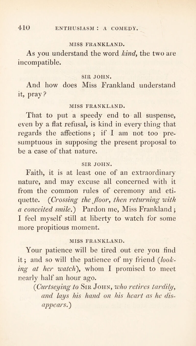 MISS FRANKLAND. As you understand the word hind^ the two are incompatible. SIR JOHN. And how does Miss Frankland understand it, pray? MISS FRANKLAND. That to put a speedy end to all suspense, even by a flat refusal, is kind in every thing that regards the affections ; if I am not too pre- sumptuous in supposing the present proposal to be a case of that nature. SIR JOHN. Faith, it is at least one of an extraordinary nature, and may excuse all concerned with it from the common rules of ceremony and eti- quette. {Crossing the floor, then returning with a conceited smileJ) Pardon me. Miss Frankland ; I feel myself still at liberty to watch for some more propitious moment. MISS FRANKLAND. Your patience will be tired out ere you find it; and so will the patience of my friend {look- ing at her watch'), whom I promised to meet nearly half an hour ago. {Curtseying to Sir John, who retires tardily, and lays his hand on his heart as he dis- appears,)