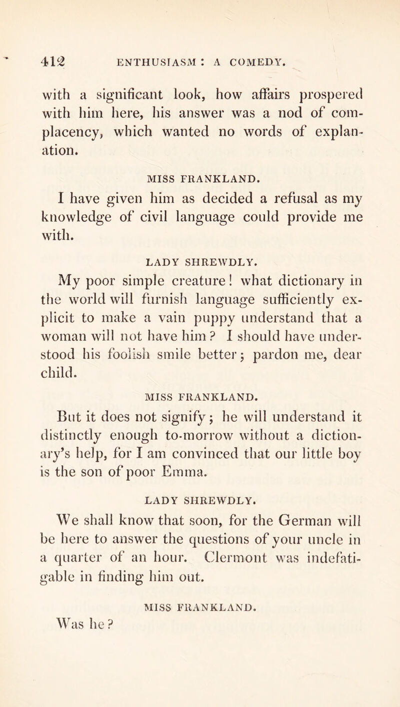 with a significant look, how affairs prospered with him here, his answer was a nod of com- placency, which wanted no words of explan- ation. Miss FRANKLAND. I have given him as decided a refusal as my knowledge of civil language could provide me with. LADY SHREWDLY. My poor simple creature! what dictionary in the world will furnish language sufficiently ex- plicit to make a vain puppy understand that a woman will not have him ? I should have under- stood his foolish smile better; pardon me, dear child. MISS FRANKLAND. But it does not signify; he will understand it distinctly enough to-morrow without a diction- ary’s help, for I am convinced that our little boy is the son of poor Emma. LADY SHREWDLY. We shall know that soon, for the German will be here to answer the questions of your uncle in a quarter of an hour. Clermont was indefati- gable in finding him out. MISS FRANKLAND. Was he ?