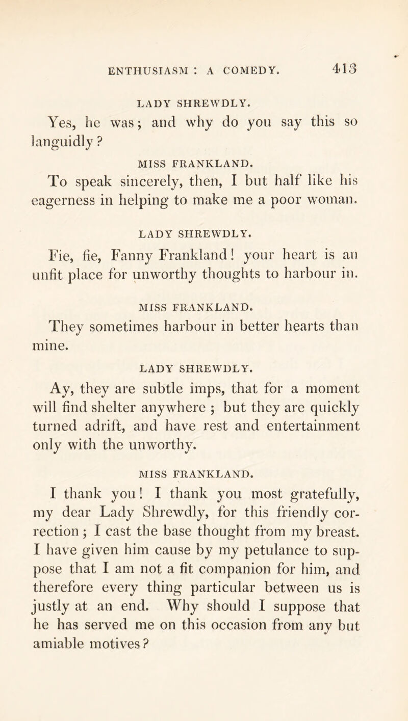 LADY SHREWDLY. Yes, he was; and why do you say this so languidly ? MISS FRANKLAND. To speak sincerely, then, I but half like his eagerness in helping to make me a poor woman. LADY SHREWDLY. Fie, fie, Fanny Frankland! your heart is an unfit place for unworthy thoughts to harbour in. MISS FRANKLAND. They sometimes harbour in better hearts than mine. LADY SHREWDLY. Ay, they are subtle imps, that for a moment will find shelter anywhere ; but they are quickly turned adrift, and have rest and entertainment only with the unworthy. MISS FRANKLAND. I thank you! I thank you most gratefully, my dear Lady Shrewdly, for this friendly cor- rection ; I cast the base thought from my breast. I have given him cause by my petulance to sup- pose that I am not a fit companion for him, and therefore every thing particular between us is justly at an end. Why should I suppose that he has served me on this occasion from any but amiable motives ?