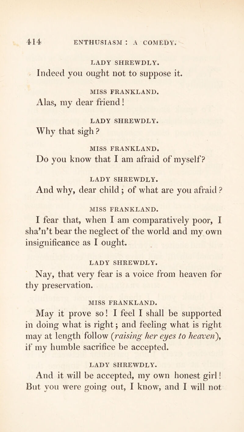LADY SHREWDLY. Indeed you ought not to suppose it. MISS FRANKLAND. Alas, my dear friend! LADY SHREWDLY. Why that sigh ? MISS FRANKLAND. Do you know that I am afraid of myself? LADY SHREWDLY. And why, dear child; of what are you afraid ? MISS FRANKLAND. I fear that, when I am comparatively poor, I sha’n’t bear the neglect of the world and my own insignificance as I ought, LADY SHREWDLY. Nay, that very fear is a voice from heaven for thy preservation. MISS FRANKLAND. May it prove so! I feel I shall be supported in doing what is right; and feeling what is right may at length follow (raismg her eyes to heaveri)^ if my humble sacrifice be accepted. LADY SHREWDLY. And it will be accepted, my own honest girl! But you were going out, I know, and I will not
