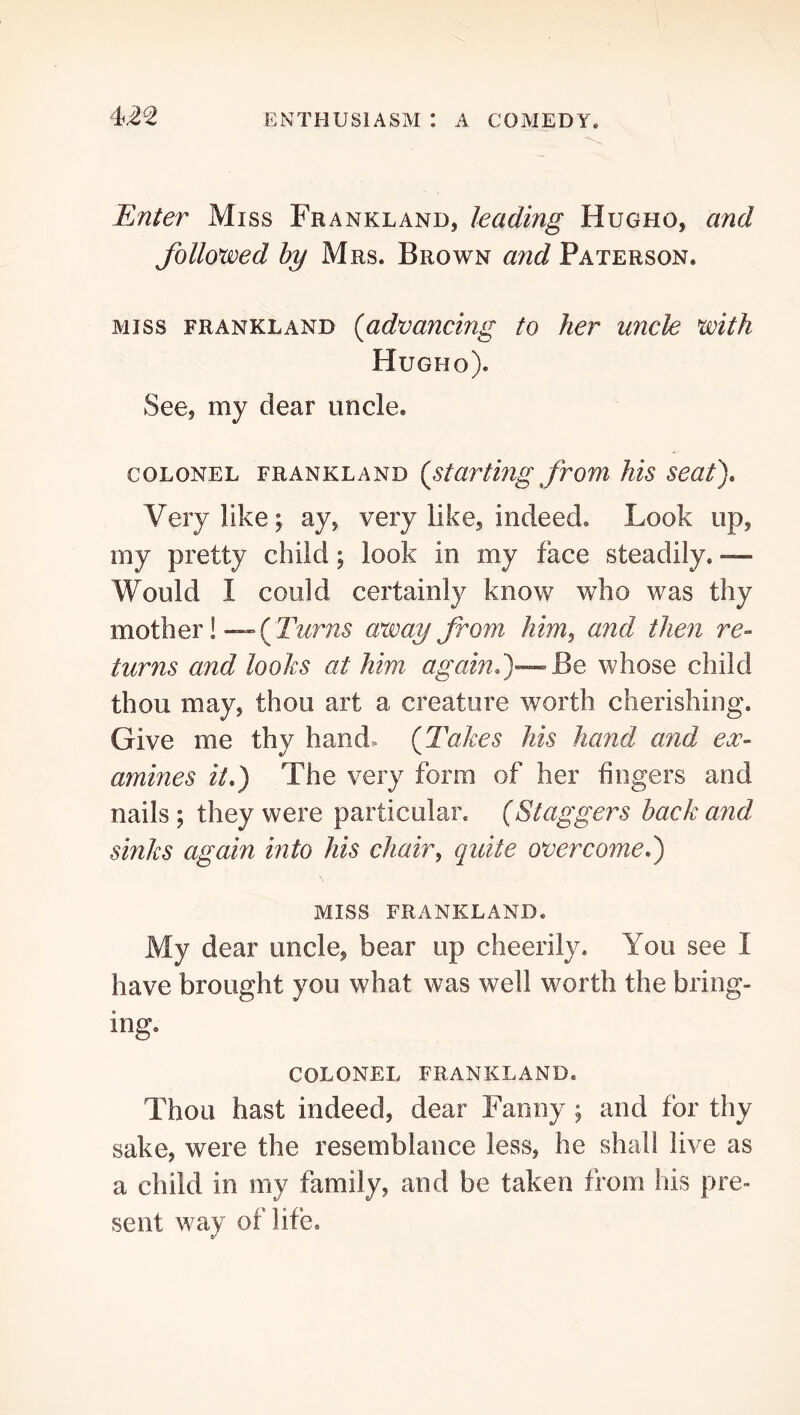 Enter Miss Frankland, leading Hugho, and followed hy Mrs. Brown and Paterson. MISS FRANKLAND {advancing to her uncle with Hugho). See, my dear uncle. COLONEL FRANKLAND {starting from his seat). Very like; ay, very like, indeed. Look up, my pretty child; look in my face steadily. -— Would I could certainly know who was thy mother!—( T^^r;25 army from him^ and then re- turns and looks at him again.)—Be whose child thou may, thou art a creature worth cherishing. Give me thy hand. {Takes his hand and ex- amines it.) The very form of her fingers and nails; they were particular. {Staggers hack and sinks again into his chair^ quite overcome.) MISS FRANKLAND. My dear uncle, bear up cheerily. You see I have brought you what was well worth the bring- ing. COLONEL FRANKLAND. Thou hast indeed, dear Fanny ; and for thy sake, were the resemblance less, he shall live as a child in my family, and be taken from his pre- sent way of life.