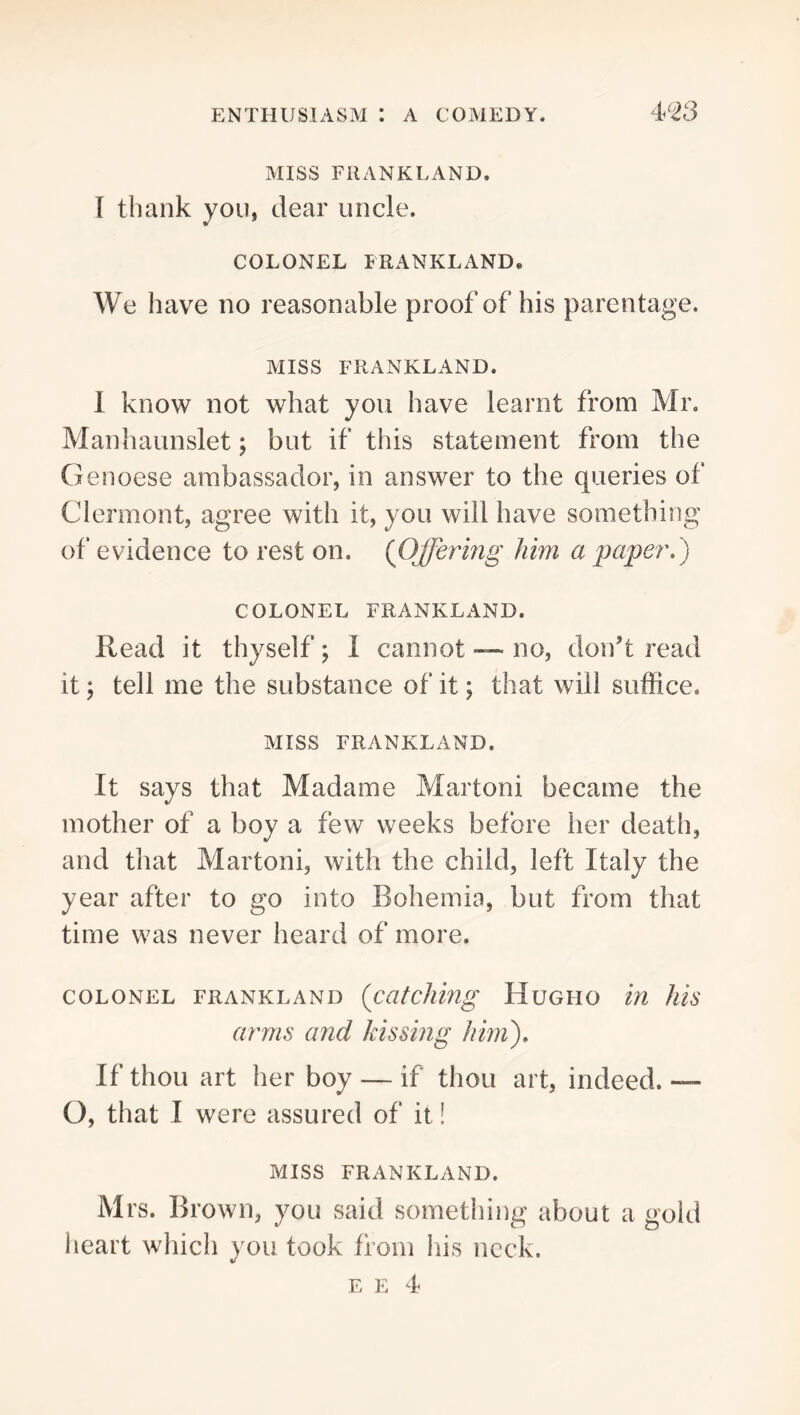 MISS FRANKLAND. I thank you, dear uncle. COLONEL FRANKLAND. We have no reasonable proof of his parentage. MISS FRANKLAND. 1 know not what you have learnt from Mr. Manhaunslet; but if this statement from the Genoese ambassador, in answer to the queries of Clermont, agree with it, you will have something of evidence to rest on. {Offering him a paper.) COLONEL FRANKLAND. Read it thyself; I cannot — no, don’t read it; tell me the substance of it; that will suffice. MISS FRANKLAND. It says that Madame Martoni became the mother of a boy a few weeks before her death, and that Martoni, with the child, left Italy the year after to go into Bohemia, but from that time was never heard of more. COLONEL FRANKLAND {catclling HuGHO lU Jlis arms and Jnssing him). If thou art her boy — if thou art, indeed. — O, that I were assured of it! MISS FRANKLAND. Mrs. Brown, you said something about a gold heart which you took from his neck. E E 4
