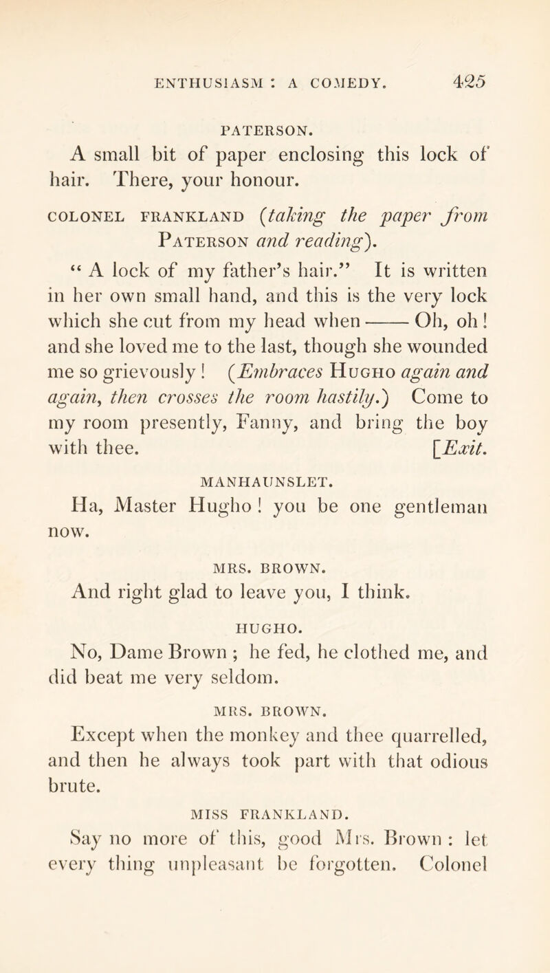 PATERSON. A small bit of paper enclosing this lock of hair. There, your honour. COLONEL FRANKLAND {taking the paper from Paterson and reading'), “ A lock of my father’s hair.” It is written in her own small hand, and this is the very lock which she cut from my head when Oh, oh ! and she loved me to the last, though she wounded me so grievously ! {E7nbraces Hugho again and again, then crosses the room hastily,) Come to my room presently, Fanny, and bring the boy with thee. \Kocit, manhaunslet. Ha, Master Hugho ! you be one gentleman now. MRS. BROWN. And right glad to leave you, I think. HUGHO. No, Dame Brown ; he fed, he clothed me, and did beat me very seldom. MRS. BROWN. Except when the monkey and thee quarrelled, and then he always took part with that odious brute. MISS FRANKLAND. Say no more of this, good Mrs. Brown: let every thing un})leasatit be forgotten. Colonel