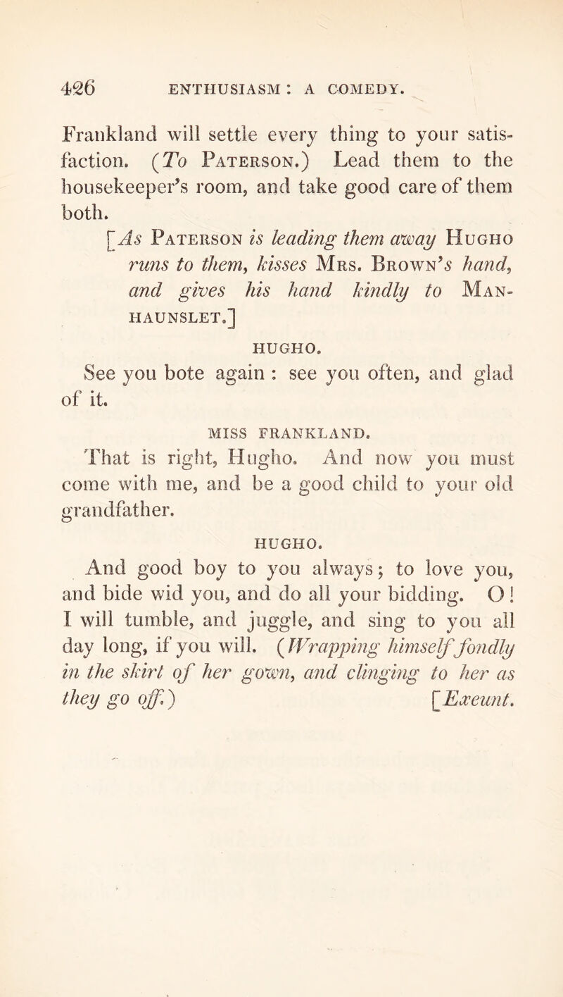 Frankland will settle every thing to your satis- faction. (To Paterson.) Lead them to the housekeepers room, and take good care of them both. [^As Paterson is leading them away Hugho runs to them^ kisses Mrs. Brown’,? Jiand^ and gives his hand kindly to Man- haunslet.] HUGHO. See you bote again : see you often, and glad of it. MISS FRANKLAND. That is right, Hugho. And now you must come with me, and be a good child to your old grandfather. HUGHO. And good boy to you always; to love you, and bide wid you, and do all your bidding. O! I will tumble, and juggle, and sing to you all day long, if you will. ( JVrapping himself fondly in the skirt of her gown^ and clinging to her as they go offf {Eoceunt.