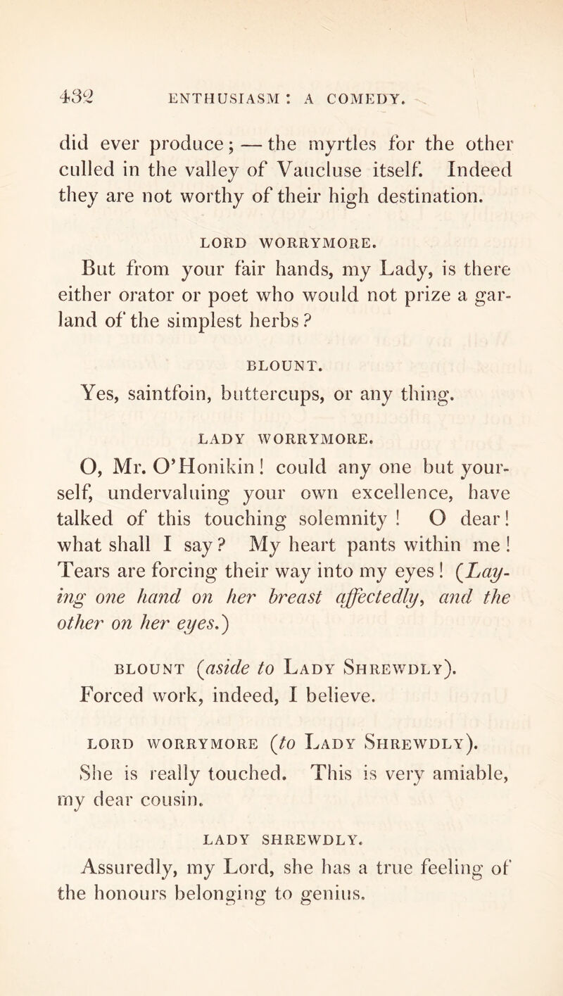 did ever produce; — the myrtles for the other culled in the valley of Vaucluse itself Indeed they are not worthy of their high destination. LORD WORRYMORE. But from your fair hands, my Lady, is there either orator or poet who would not prize a gar- land of the simplest herbs ? BLOUNT. Yes, saintfoin, buttercups, or any thing. LADY WORRYMORE. O, Mr. O’Honikin! could anyone but your- self, undervaluing your own excellence, have talked of this touching solemnity ! O dear! what shall I say ? My heart pants within me ! Tears are forcing their way into my eyes ! (^Lay- ing one hand on her breast affectedly^ and the other on her eyes.') BLOUNT {aside to Lady Shrewdly). Forced work, indeed, I believe. LORD WORRYMORE {tO LaDY ShREWDLy). She is really touched. This is very amiable, my dear cousin. LADY SHREWDLY. Assuredly, my Lord, she has a true feeling of the honours belonging to genius.