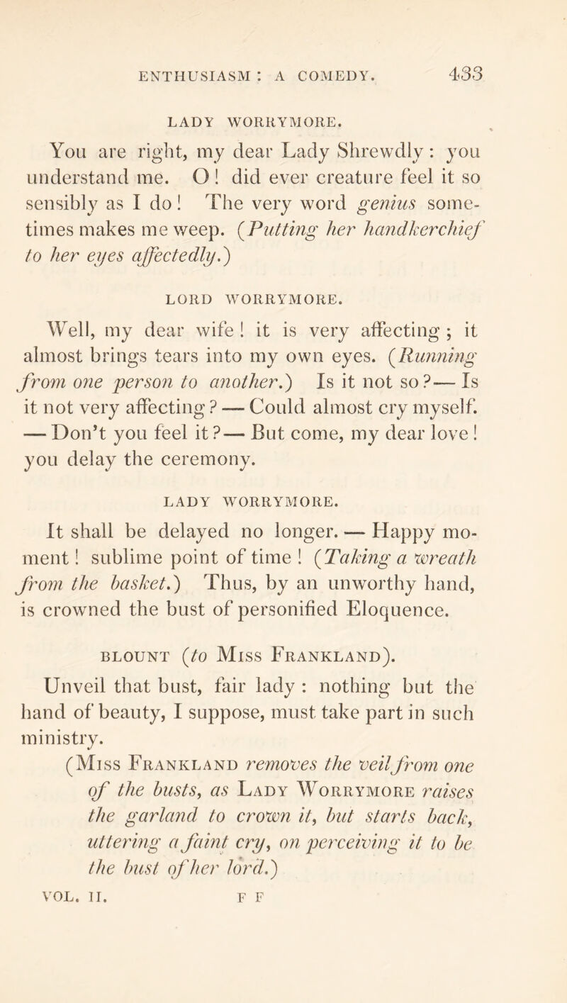 LADY WORKYMORE. You are right, my dear Lady Shrewdly: you understand me. O ! did ever creature feel it so sensibly as I do! The very word genius some- times makes me weep. {Putting her handkerchief to her eyes affectedly LORD WORRYMORE. Well, my dear wife ! it is very affecting ; it almost brings tears into my own eyes. {Running from one person to another,') Is it not so?— Is it not very affecting ? — Could almost cry myself. — Don’t you feel it ?— But come, my dear love ! you delay the ceremony. LADY WORRYMORE. It shall be delayed no longer. — Happy mo- ment ! sublime point of time ! {Taking a wreath from the basket,) Thus, by an unworthy hand, is crowned the bust of personified Eloquence. BLOUNT (/O Miss FrANKLAND). Unveil that bust, fair lady : nothing but the hand of beauty, I suppose, must take part in such ministry. (Miss Frank land removes the veilfrom one of the busts, as Lady Worrymore raises the garland to crown it, but starts back, uttering a faint cry, on perceiving it to be the bust of her lord.) VOL. II. F F