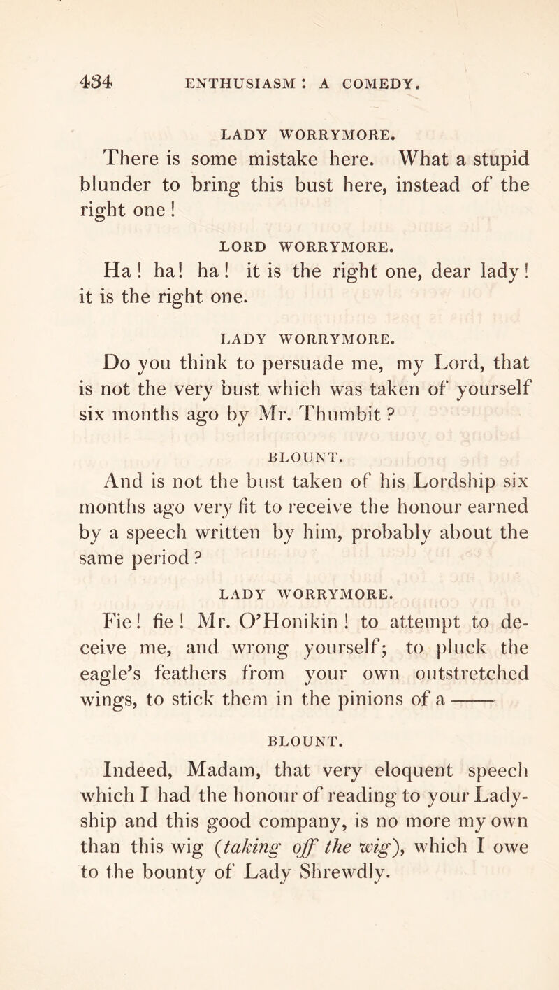 LADY WORRYMORE. There is some mistake here. What a stupid blunder to bring this bust here, instead of the right one! LORD WORRYMORE. Ha! ha! ha! it is the right one, dear lady! it is the right one. LADY WORRYMORE. Do you think to persuade me, my Lord, that is not the very bust which was taken of yourself six months ago by Mr. Thumbit ? BLOUNT. And is not tiie bust taken of his Lordship six months ago very fit to receive the honour earned by a speech written by him, probably about the same period ? LADY WORRYMORE. Fie! fie! Mr. O’Honikin ! to attempt to de- ceive me, and wrong yourself; to pluck the eagle’s feathers from your own outstretched wings, to stick them in the pinions of a BLOUNT. Indeed, Madam, that very eloquent speech which I had the honour of reading to your Lady- ship and this good company, is no more my own than this wig {taking off the wig')^ which I owe to the bounty of Lady Shrewdly.