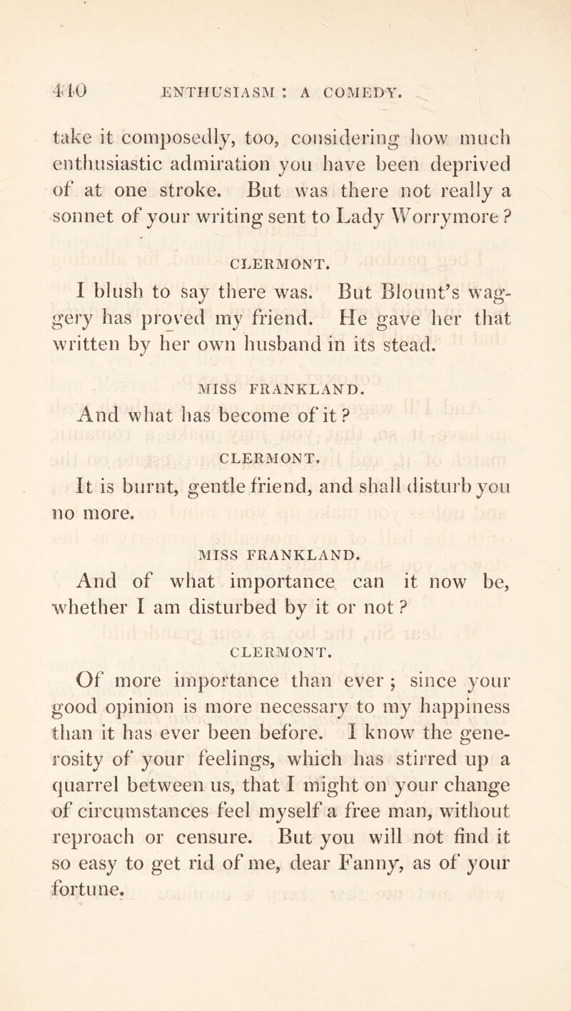 take it composedly, too, considering how much enthusiastic admiration you have been deprived of at one stroke. But was there not really a sonnet of your writing sent to Lady Worrymore ? CLERMONT. I blush to say there was. But Blount’s wag- gery has proved my friend. He gave her that written by her own husband in its stead. Miss FRANKLAND. And what has become of it? CLERMONT. It is burnt, gentle friend, and shall disturb you no more. MISS FRANKLAND. And of what importance can it now be, whether I am disturbed by it or not ? CLERMONT. Of more importance than ever ; since your good opinion is more necessary to my happiness than it has ever been before. I know the gene- rosity of your feelings, which has stirred up a quarrel between us, that I might on your change of circumstances feel myself a free man, without reproach or censure. But you will not find it so easy to get rid of me, dear Fanny, as of your fortune.